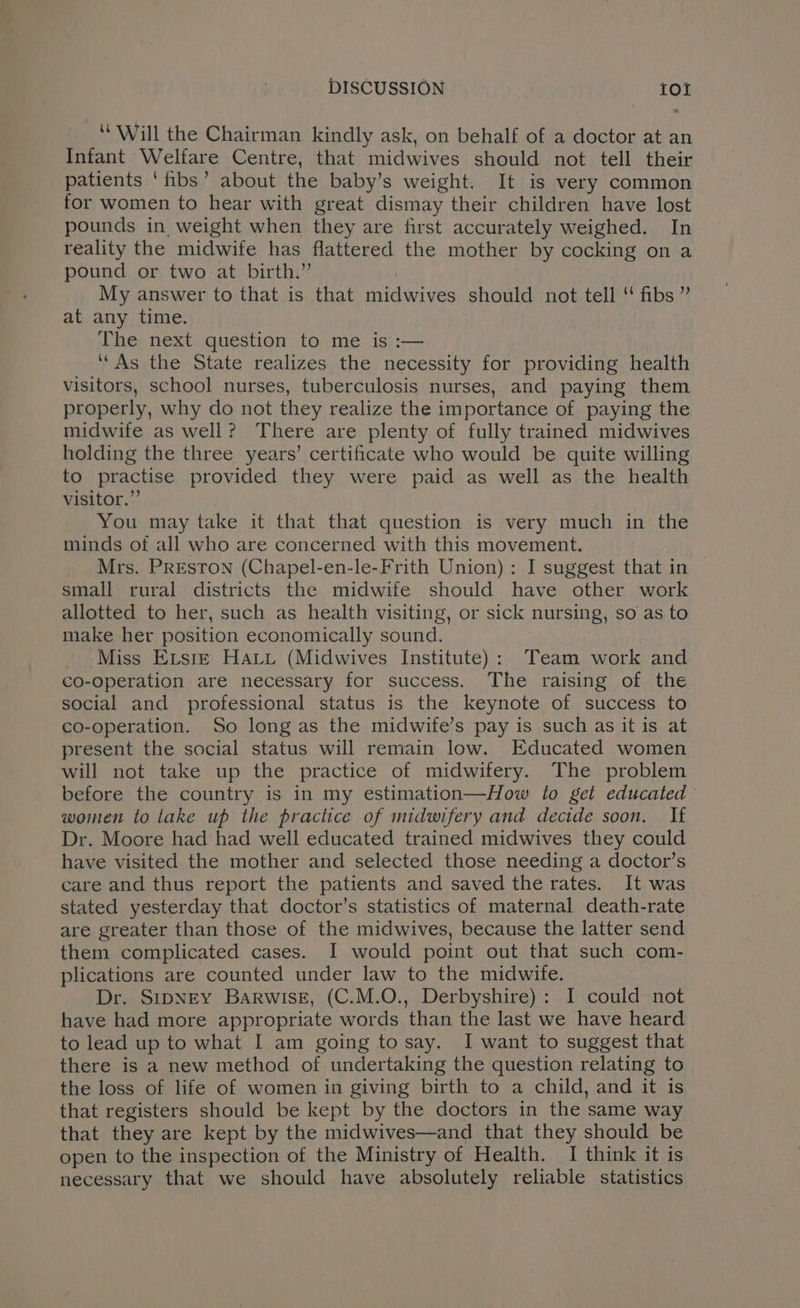“Will the Chairman kindly ask, on behalf of a doctor at an Infant Welfare Centre, that midwives should not tell their patients ‘fibs’ about the baby’s weight. It is very common for women to hear with great dismay their children have lost pounds in weight when they are first accurately weighed. In reality the midwife has flattered the mother by cocking on a pound or two at birth.” ! My answer to that is that midwives should not tell ‘ fibs ” at any time. The next question to me is :— ‘As the State realizes the necessity for providing health visitors, school nurses, tuberculosis nurses, and paying them properly, why do not they realize the importance of paying the midwife as well? There are plenty of fully trained midwives holding the three years’ certificate who would be quite willing to practise provided they were paid as well as the health visitor.” You may take it that that question is very much in the minds of all who are concerned with this movement. Mrs. PREsTON (Chapel-en-le-Frith Union): I suggest that in small rural districts the midwife should have other work allotted to her, such as health visiting, or sick nursing, so as to make her position economically sound. Miss Evsre Hau (Midwives Institute): Team work and co-operation are necessary for success. The raising of the social and professional status is the keynote of success to co-operation. So long as the midwife’s pay is such as it is at present the social status will remain low. Educated women will not take up the practice of midwifery. The problem before the country is in my estimation—How to get educated women to lake up the practice of midwifery and decide soon. If Dr. Moore had had well educated trained midwives they could have visited the mother and selected those needing a doctor’s care and thus report the patients and saved the rates. It was stated yesterday that doctor’s statistics of maternal death-rate are greater than those of the midwives, because the latter send them complicated cases. I would point out that such com- plications are counted under law to the midwife. Dr. SipNEY Barwisg, (C.M.O., Derbyshire): I could not have had more appropriate words than the last we have heard to lead up to what I am going to say. I want to suggest that there is a new method of undertaking the question relating to the loss of life of women in giving birth to a child, and it is that registers should be kept by the doctors in the same way that they are kept by the midwives—and that they should be open to the inspection of the Ministry of Health. I think it is necessary that we should have absolutely reliable statistics