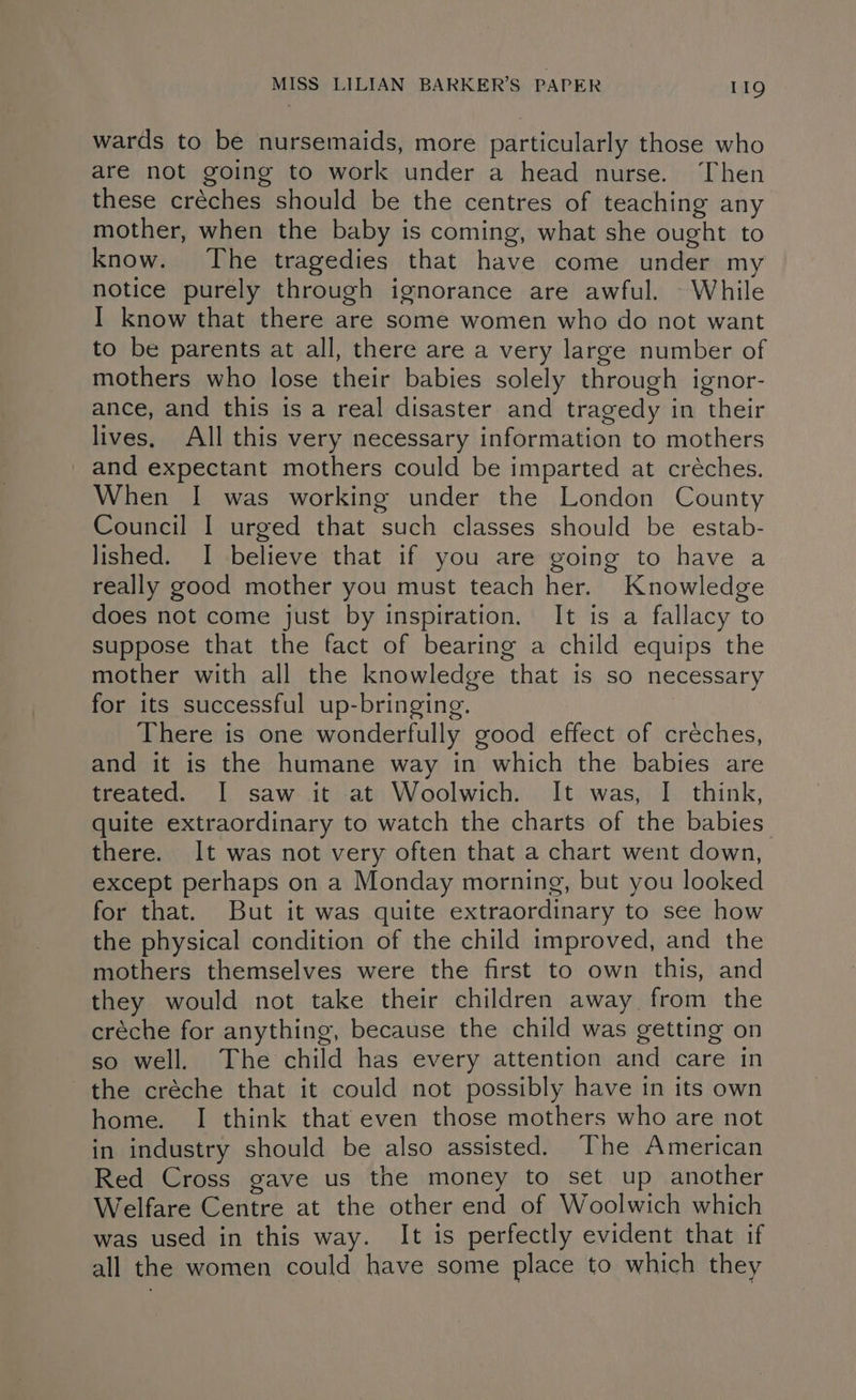 wards to be nursemaids, more particularly those who are not going to work under a head nurse. Then these créches should be the centres of teaching any mother, when the baby is coming, what she ought to know. The tragedies that have come under my notice purely through ignorance are awful. © While I know that there are some women who do not want to be parents at all, there are a very large number of mothers who lose their babies solely through ignor- ance, and this is a real disaster and tragedy in their lives. All this very necessary information to mothers and expectant mothers could be imparted at créches. When I was working under the London County Council I urged that such classes should be estab- lished. I believe that if you are going to have a really good mother you must teach her. Knowledge does not come just by inspiration. It is a fallacy to suppose that the fact of bearing a child equips the mother with all the knowledge that is so necessary for its successful up-bringing. There is one wonderfully good effect of creches, and it is the humane way in which the babies are treated. I saw it at Woolwich. It was, I think, quite extraordinary to watch the charts of the babies there. It was not very often that a chart went down, except perhaps on a Monday morning, but you looked for that. But it was quite extraordinary to see how the physical condition of the child improved, and the mothers themselves were the first to own this, and they would not take their children away from the créche for anything, because the child was getting on so well. The child has every attention and care in the créche that it could not possibly have in its own home. I think that even those mothers who are not in industry should be also assisted. The American Red Cross gave us the money to set up another Welfare Centre at the other end of Woolwich which was used in this way. It is perfectly evident that if all the women could have some place to which they