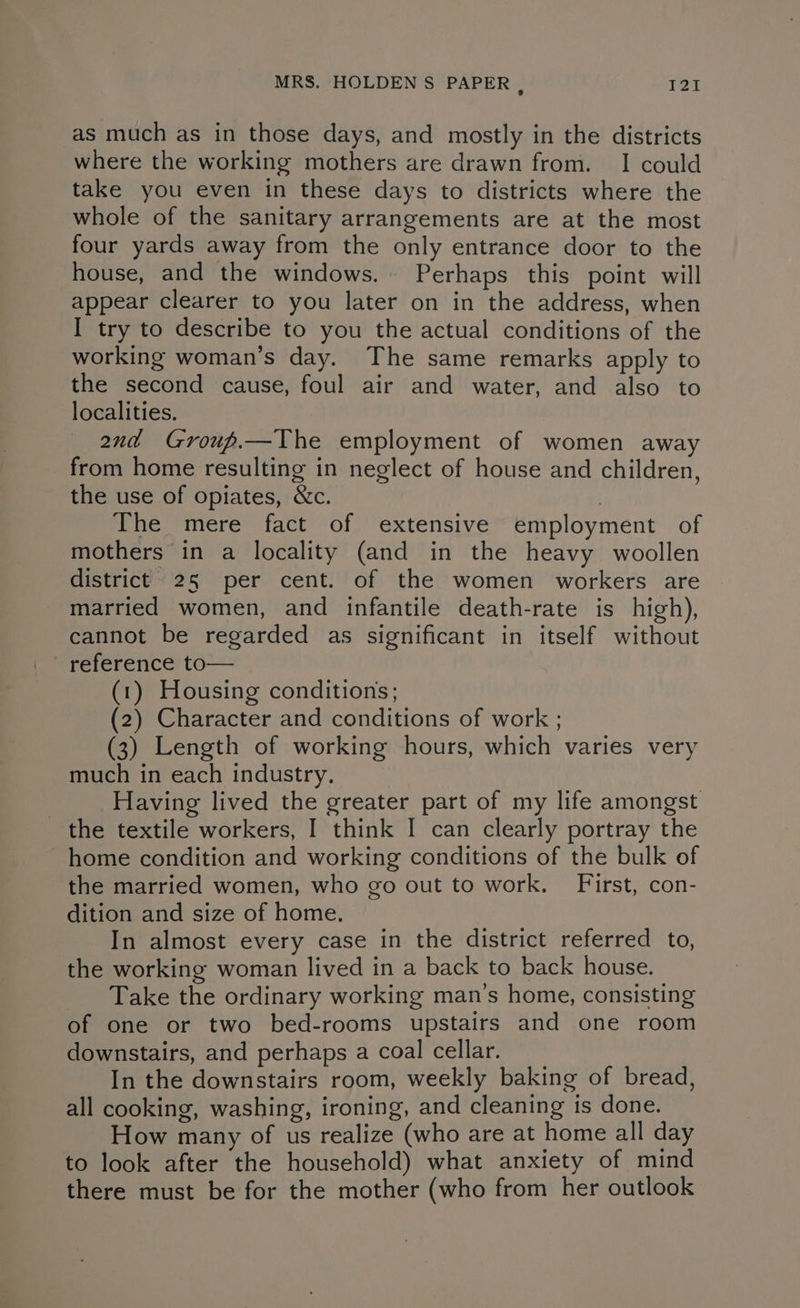 as much as in those days, and mostly in the districts where the working mothers are drawn from. I could take you even in these days to districts where the whole of the sanitary arrangements are at the most four yards away from the only entrance door to the house, and the windows. Perhaps this point will appear clearer to you later on in the address, when I try to describe to you the actual conditions of the working woman’s day. The same remarks apply to the second cause, foul air and water, and also to localities. and Group.—The employment of women away from home resulting in neglect of house and children, the use of opiates, &c. 3 The mere fact of extensive employment of mothers in a locality (and in the heavy woollen district 25 per cent. of the women workers are married women, and infantile death-rate is high), cannot be regarded as significant in itself without reierence to— (1) Housing conditions; (2) Character and conditions of work ; (3) Length of working hours, which varies very much in each industry, Having lived the greater part of my life amongst the textile workers, I think I can clearly portray the home condition and working conditions of the bulk of the married women, who go out to work. First, con- dition and size of home. In almost every case in the district referred to, the working woman lived in a back to back house. Take the ordinary working man’s home, consisting of one or two bed-rooms upstairs and one room downstairs, and perhaps a coal cellar. In the downstairs room, weekly baking of bread, all cooking, washing, ironing, and cleaning is done. How many of us realize (who are at home all day to look after the household) what anxiety of mind there must be for the mother (who from her outlook