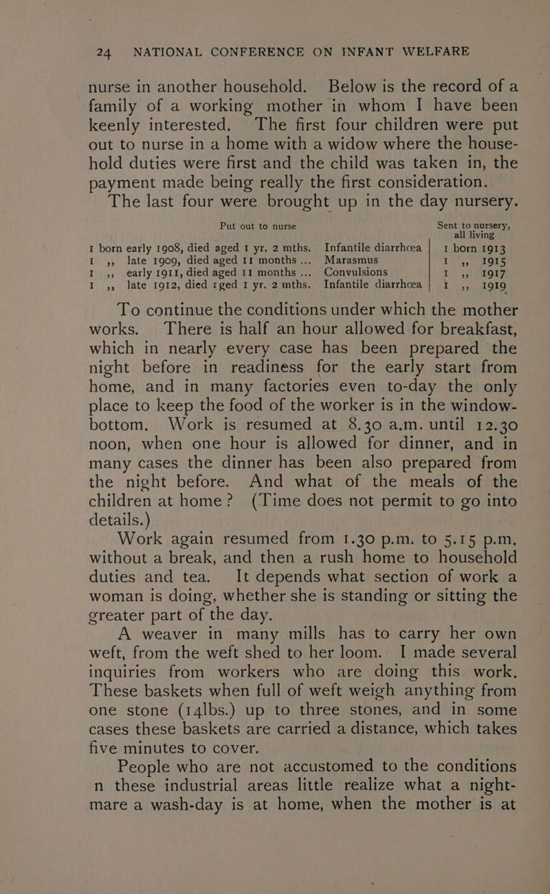 nurse in another household. Below is the record of a family of a working mother in whom I have been keenly interested. The first four children were put out to nurse in a home with a widow where the house- hold duties were first and the child was taken in, the payment made being really the first consideration. The last four were brought up in the day nursery. Put out to nurse Sent to nursery, all living I born early 1908, died aged 1 yr. 2 mths. Infantile diarrhoea | 1 born 1913 I ,, late 1909, died aged 11 months... Marasmus ic 5,° als I ,, early 1911, died aged 11 months... Convulsions Tr) 3) tor? I ,, late 1912, died eged 1 yr. 2 mths. Infantile diarrhoea | 1 ,, 1919 To continue the conditions under which the mother | works. There is half an hour allowed for breakfast, which in nearly every case has been prepared the night before in readiness for the early start from home, and in many factories even to-day the only place to keep the food of the worker is in the window- bottom. Work is resumed at 8.30 a.m. until 12.30 noon, when one hour is allowed for dinner, and in many cases the dinner has been also prepared from the night before. And what of the meals of the children at home? (Time does not permit to go into details.) Work again resumed from 1.30 p.m. to 5.15 p.m. without a break, and then a rush home to household duties and tea. It depends what section of work a woman is doing, whether she is standing or sitting the greater part of the day. A weaver in many mills has to carry her own weft, from the weft shed to her loom. I made several inquiries from workers who are doing this work. These baskets when full of weft weigh anything from one stone (14lbs.) up to three stones, and in some cases these baskets are carried a distance, which takes five minutes to cover. People who are not accustomed to the conditions n these industrial areas little realize what a night- mare a wash-day is at home, when the mother is at