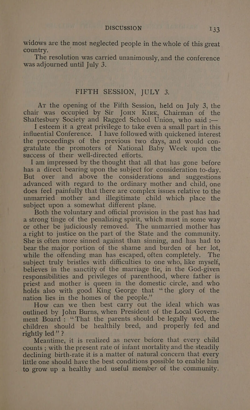 widows are the most neglected people in the whole of this great country. The resolution was carried unanimously, and the conference was adjourned until July 3. FIFTH SESSION, JULY 3. AT the opening of the Fifth Session, held on July 3, the chair was occupied by Sir JoHN Kirk, Chairman of the Shaftesbury Society and Ragged School Union, who said :— I esteem it a great privilege to take even a small part in this influential Conference. I have followed with quickened interest the proceedings of the previous two days, and would con- gratulate the promoters of National Baby Week upon the success of their well-directed efforts. I am impressed by the thought that all that has gone before has a direct bearing upon the subject for consideration to-day. But over and above the considerations and suggestions advanced with regard to the ordinary mother and child, one does feel painfully that there are complex issues relative to the unmarried mother and illegitimate child which place the subject upon a somewhat different plane. Both the voluntary and official provision in the past has had a strong tinge of the penalizing spirit, which must in some way or other be judiciously removed. The unmarried mother has a right to justice on the part of the State and the community. She is often more sinned against than sinning, and has had to bear the major portion of the shame and burden of her lot, while the offending man has escaped, often completely. The subject truly bristles with difficulties to one who, like myself, believes in the sanctity of the marriage tie, in the God-given responsibilities and privileges of parenthood, where father is priest and mother is queen in the domestic circle, and who holds also with good King George that ‘the glory of the nation lies in the homes of the people.” How can we then best carry out the ideal which was outlined by John Burns, when President of the Local Govern- ‘ment Board : ‘‘That the parents should be legally wed, the children should be healthily bred, and properly fed and rightly led” ? Meantime, it is realized as never betore that every child counts ; with the present rate of infant mortality and the steadily declining birth-rate it is a matter of natural concern that every little one should have the best conditions possible to enable him to grow up a healthy and useful member of the community.
