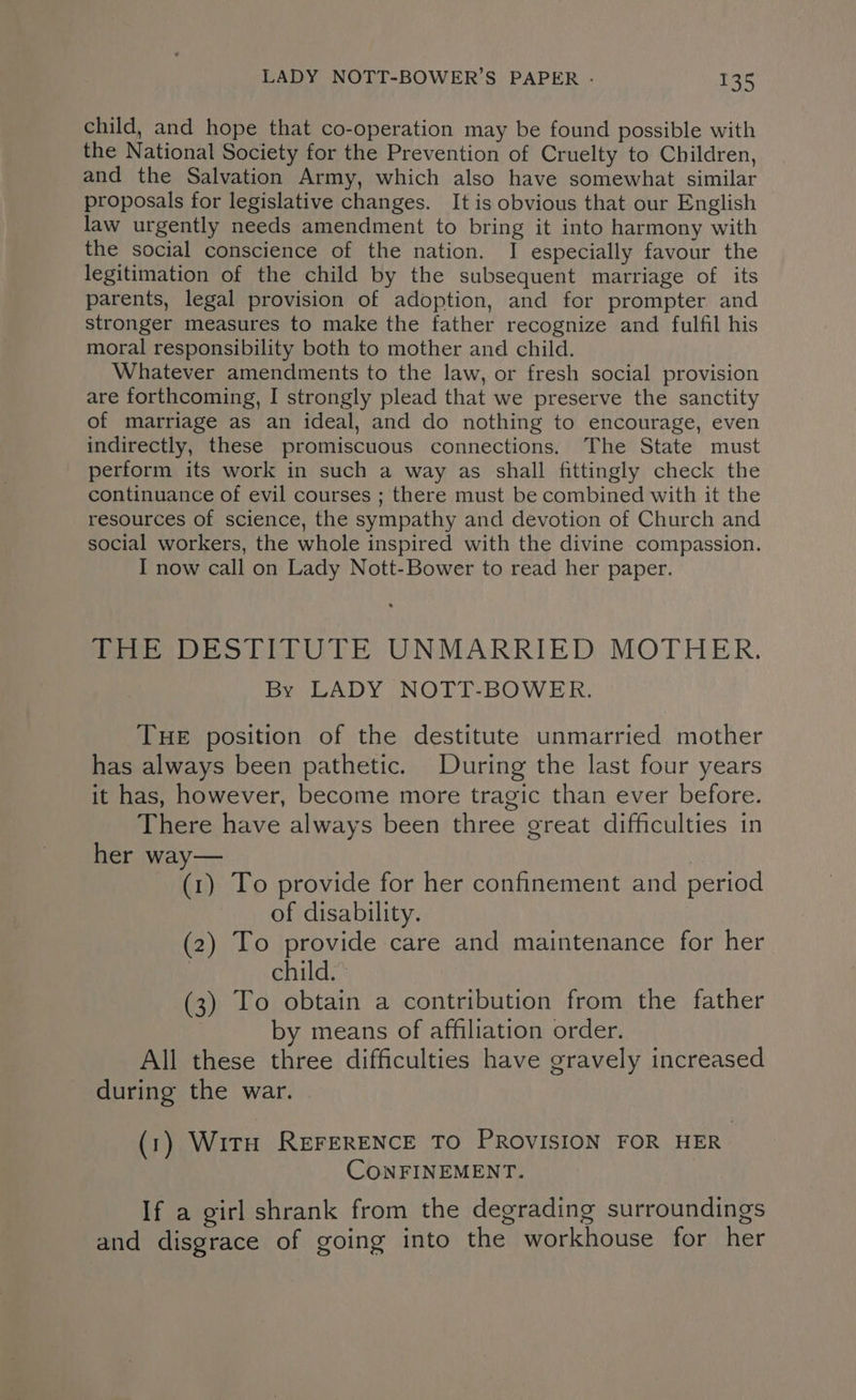 child, and hope that co-operation may be found possible with the National Society for the Prevention of Cruelty to Children, and the Salvation Army, which also have somewhat similar proposals for legislative changes. It is obvious that our English law urgently needs amendment to bring it into harmony with the social conscience of the nation. I especially favour the legitimation of the child by the subsequent marriage of its parents, legal provision of adoption, and for prompter and stronger measures to make the father recognize and fulfil his moral responsibility both to mother and child. Whatever amendments to the law, or fresh social provision are forthcoming, I strongly plead that we preserve the sanctity of marriage as an ideal, and do nothing to encourage, even indirectly, these promiscuous connections. The State must perform its work in such a way as shall fittingly check the continuance of evil courses ; there must be combined with it the resources of science, the sympathy and devotion of Church and social workers, the whole inspired with the divine compassion. I now call on Lady Nott-Bower to read her paper. Wee ORSTILOTE UNMARRIED MOTHER. By LADY NOTT-BOWER. THE position of the destitute unmarried mother has always been pathetic. During the last four years it has, however, become more tragic than ever before. There have always been three great difficulties in her way— | (1) To provide for her confinement and period of disability. (2) To provide care and maintenance for her child. (3) To obtain a contribution from the father by means of affiliation order. All these three difficulties have gravely increased during the war. (1) WitH REFERENCE TO PROVISION FOR HER CONFINEMENT. If a girl shrank from the degrading surroundings and disgrace of going into the workhouse for her