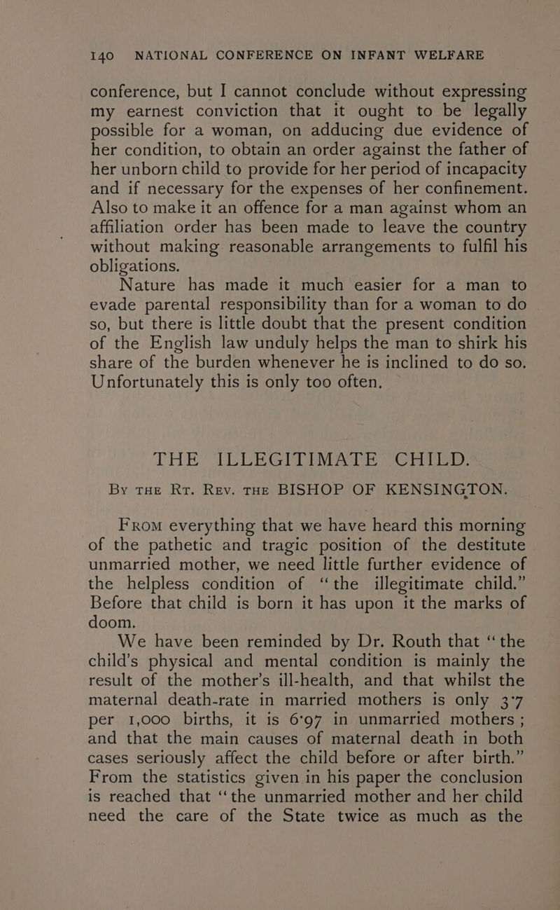 conference, but I cannot conclude without expressing my earnest conviction that it ought to be legally possible for a woman, on adducing due evidence of her condition, to obtain an order against the father of her unborn child to provide for her period of incapacity and if necessary for the expenses of her confinement. Also to make it an offence for a man against whom an affiliation order has been made to leave the country without making reasonable arrangements to fulfil his obligations. Nature has made it much easier for a man to evade parental responsibility than for a woman to do | so, but there is little doubt that the present condition of the English law unduly helps the man to shirk his share of the burden whenever he is inclined to do so. Unfortunately this is only too often. TES UY aa ee cee By tae Rr. Rev. tHE BISHOP OF KENSINGTON. FRom everything that we have heard this morning of the pathetic and tragic position of the destitute unmarried mother, we need little further evidence of the helpless condition of ‘the illegitimate child.” Before that child is born it has upon it the marks of doom. We have been reminded by Dr. Routh that “the child’s physical and mental condition is mainly the result of the mother’s ill-health, and that whilst the maternal death-rate in married mothers is only 3°7 per 1,000 births, it is 6°97 in unmarried mothers ; and that the main causes of maternal death in both cases seriously affect the child before or after birth.” From the statistics given in his paper the conclusion is reached that “the unmarried mother and her child need the care of the State twice as much as the