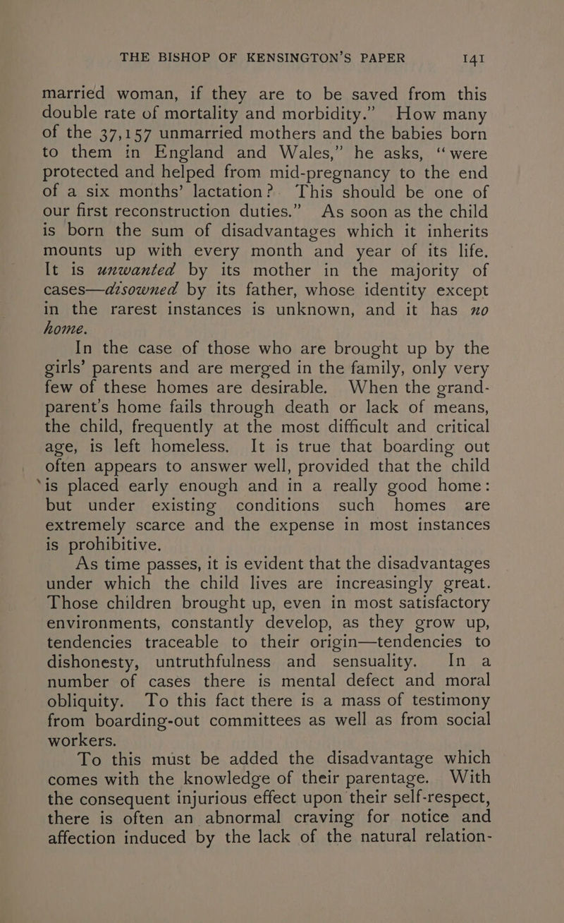 4 married woman, if they are to be saved from this double rate of mortality and morbidity.” How many of the 37,157 unmarried mothers and the babies born to them in England and Wales,” he asks, ‘“ were protected and helped from mid-pregnancy to the end of a six months’ lactation? This should be one of our first reconstruction duties.” As soon as the child is born the sum of disadvantages which it inherits mounts up with every month and year of its life. It is unwanted by its mother in the majority of cases—azsowned by its father, whose identity except in the rarest instances is unknown, and it has xo home. In the case of those who are brought up by the girls’ parents and are merged in the family, only very few of these homes are desirable. When the grand- parents home fails through death or lack of means, the child, frequently at the most difficult and critical age, is left homeless. It is true that boarding out often appears to answer well, provided that the child is placed early enough and in a really good home: but under existing conditions such homes are extremely scarce and the expense in most instances is prohibitive. As time passes, it is evident that the disadvantages under which the child lives are increasingly great. Those children brought up, even in most satisfactory environments, constantly develop, as they grow up, tendencies traceable to their origin—tendencies to dishonesty, untruthfulness and sensuality. In a number of cases there is mental defect and moral obliquity. To this fact there is a mass of testimony from boarding-out committees as well as from social workers. To this must be added the disadvantage which comes with the knowledge of their parentage. With the consequent injurious effect upon their self-respect, there is often an abnormal craving for notice and affection induced by the lack of the natural relation-