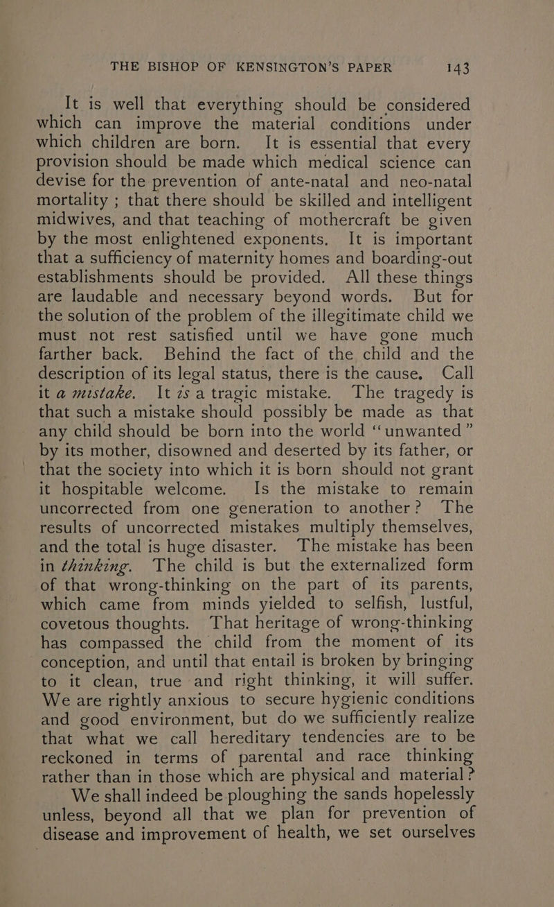 It is well that everything should be considered which can improve the material conditions under which children are born. It is essential that every provision should be made which medical science can devise for the prevention of ante-natal and neo-natal mortality ; that there should be skilled and intelligent midwives, and that teaching of mothercraft be given by the most enlightened exponents. It is important that a sufficiency of maternity homes and boarding-out establishments should be provided. All these things are laudable and necessary beyond words. But for the solution of the problem of the illegitimate child we must not rest satisfied until we have gone much farther back. Behind the fact of the child and the description of its legal status, there is the cause, Call it a mistake. Itzsatragic mistake. The tragedy is that such a mistake should possibly be made as that any child should be born into the world ‘unwanted ” by its mother, disowned and deserted by its father, or that the society into which it is born should not grant it hospitable welcome. Is the mistake to remain uncorrected from one generation to another? The results of uncorrected mistakes multiply themselves, and the total is huge disaster. The mistake has been in thinking. The child is but the externalized form of that wrong-thinking on the part of its parents, which came from minds yielded to selfish, lustful, covetous thoughts. That heritage of wrong-thinking has compassed the child from the moment of its conception, and until that entail is broken by bringing to it clean, true and right thinking, it will suffer. We are rightly anxious to secure hygienic conditions and good environment, but do we sufficiently realize that what we call hereditary tendencies are to be reckoned in terms of parental and race thinking rather than in those which are physical and material ? We shall indeed be ploughing the sands hopelessly unless, beyond all that we plan for prevention of disease and improvement of health, we set ourselves