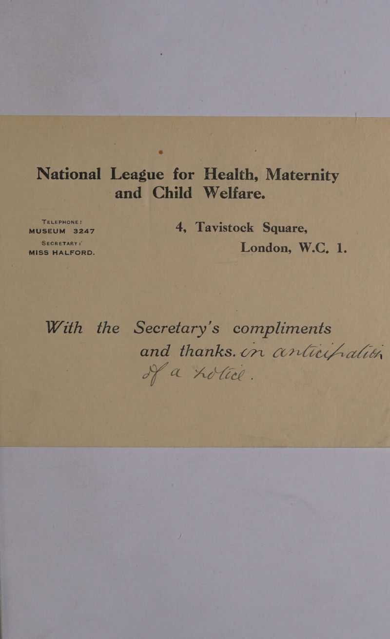 _ National League for Health, Maternity and Child Welfare. TELEPHONE? pe Cis. is 245 4, Tavistock Square, SECRETARY: MISS HALFORD. London, W.C, 1. With the Secretary's compliments and thanks.cm arliaicAatitr AY a ALT