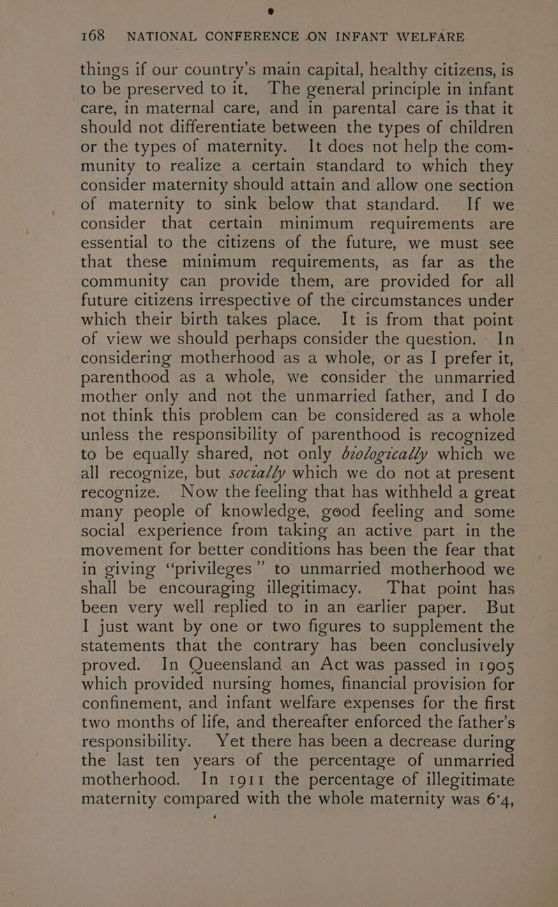things if our country’s main capital, healthy citizens, is to be preserved to it. The general principle in infant care, in maternal care, and in parental care is that it should not differentiate between the types of children or the types of maternity. It does not help the com- munity to realize a certain standard to which they consider maternity should attain and allow one section of maternity to sink below that standard. If we consider that certain minimum requirements are essential to the citizens of the future, we must see that these minimum requirements, as far as the community can provide them, are provided for all future citizens irrespective of the circumstances under which their birth takes place. It is from that point of view we should perhaps consider the question. . In considering motherhood as a whole, or as I prefer it, parenthood as a whole, we consider the unmarried mother only and not the unmarried father, and I do not think this problem can be considered as a whole unless the responsibility of parenthood is recognized to be equally shared, not only dzologzcally which we all recognize, but soczally which we do not at present recognize. Now the feeling that has withheld a great many people of knowledge, good feeling and some social experience from taking an active part in the movement for better conditions has been the fear that in giving “privileges” to unmarried motherhood we shall be encouraging illegitimacy. That point has been very well replied to in an earlier paper. But J just want by one or two figures to supplement the statements that the contrary has been conclusively proved. In Queensland an Act was passed in 1905 which provided nursing homes, financial provision for confinement, and infant welfare expenses for the first two months of life, and thereafter enforced the father’s responsibility. Yet there has been a decrease during the last ten years of the percentage of unmarried motherhood. In 1911 the percentage of illegitimate maternity compared with the whole maternity was 6'4,