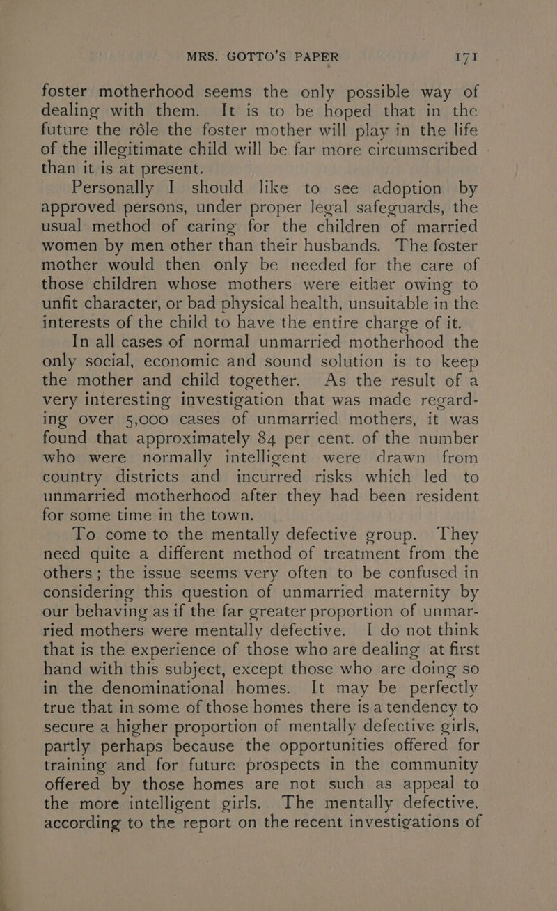 foster motherhood seems the only possible way of dealing with them. It is to be hoped that in the future the réle the foster mother will play in the life of the illegitimate child will be far more circumscribed | than it is at present. Personally I should like to see adoption by approved persons, under proper legal safeguards, the usual method of caring for the children of married women by men other than their husbands. The foster mother would then only be needed for the care of those children whose mothers were either owing to unfit character, or bad physical health, unsuitable in the interests of the child to have the entire charge of it. _ Inall cases of normal unmarried motherhood the only social, economic and sound solution is to keep the mother and child together. As the result of a very interesting investigation that was made regard- ing over 5,000 cases of unmarried mothers, it was found that approximately 84 per cent. of the number who were normally intelligent were drawn from country districts and incurred risks which led to unmarried motherhood after they had been resident for some time in the town. To come to the mentally defective group. They need quite a different method of treatment from the others ; the issue seems very often to be confused in considering this question of unmarried maternity by our behaving asif the far greater proportion of unmar- ried mothers were mentally defective. I do not think that is the experience of those who are dealing at first hand with this subject, except those who are doing so in the denominational homes. It may be perfectly true that insome of those homes there isa tendency to secure a higher proportion of mentally defective girls, partly perhaps because | the opportunities offered for training and for future prospects in the community offered by those homes are not such as appeal to the more intelligent girls. The mentally defective. according to the report on the recent investigations of