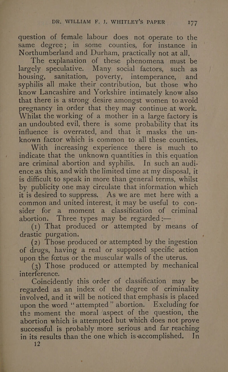 question of female labour does not operate to the same degree; in some counties, for instance in Northumberland and Durham, practically not at all. The explanation of these phenomena must be largely speculative. Many social factors, such as housing, sanitation, poverty, intemperance, and syphilis all make their contribution, but those who know Lancashire and Yorkshire intimately know also that there is a strong desire amongst women to avoid pregnancy in order that they may continue at work. Whilst the working of a mother ina large factory is an undoubted evil, there is some probability that its influence is overrated, and that it masks the un- known factor which is common to all these counties. With increasing experience there is much to indicate that the unknown quantities in this equation are criminal abortion and syphilis. In such an audi- ence as this, and with the limited time at my disposal, it is difficult to speak in more than general terms, whilst by publicity one may circulate that information which it is desired to suppress. As we are met here with a common and united interest, it may be useful to con-. sider for a moment a classification of criminal abortion. Three types may be regarded :— (1) That produced or attempted by means of drastic purgation. 7 (2) Those produced or attempted by the ingestion of drugs, having a real or supposed specific action upon the foetus or the muscular walls of the uterus. (3) Those produced or attempted by mechanical interference. Coincidently this order of classification may be regarded as an index of the degree of criminality involved, and it will be noticed that emphasis is placed upon the word ‘“‘attempted” abortion. Excluding for the moment the moral ‘aspect of the question, the abortion which is attempted but which does not prove successful is probably more serious and far reaching in its results than the one which issaccomplished. In FZ