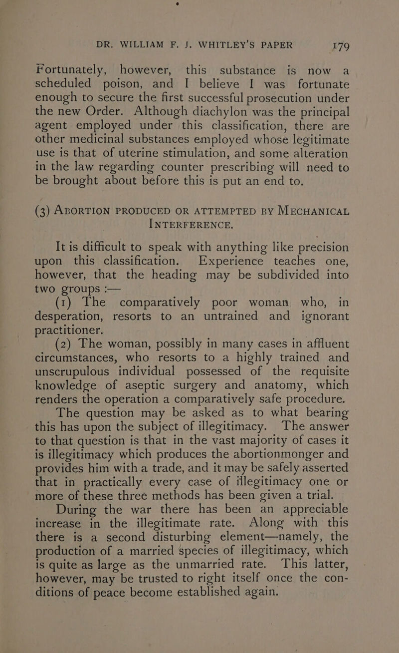 Fortunately, however, this substance is now a scheduled poison, and I believe I was fortunate enough to secure the first successful prosecution under the new Order. Although diachylon was the principal agent employed under this classification, there are other medicinal substances employed whose legitimate use is that of uterine stimulation, and some alteration in the law regarding counter prescribing will need to be brought about before this is put an end to. (3) ABORTION PRODUCED OR ATTEMPTED BY MECHANICAL INTERFERENCE. It is difficult to speak with anything like precision upon this classification. Experience teaches one, however, that the heading may be subdivided into two groups :— (1) The comparatively poor woman who, in desperation, resorts to an untrained and ignorant practitioner. | (2) The woman, possibly in many cases in affluent circumstances, who resorts to a highly trained and unscrupulous individual possessed of the requisite knowledge of aseptic surgery and anatomy, which renders the operation a comparatively safe procedure. The question may be asked as to what bearing this has upon the subject of illegitimacy. The answer to that question is that in the vast majority of cases it is illegitimacy which produces the abortionmonger and provides him with a trade, and it may be safely asserted that in practically every case of illegitimacy one or more of these three methods has been given a trial. During the war there has been an appreciable increase in the illegitimate rate. Along with this there is a second disturbing element—namely, the production of a married species of illegitimacy, which is quite as large as the unmarried rate. This latter, however, may be trusted to right itself once the con- ditions of peace become established again,