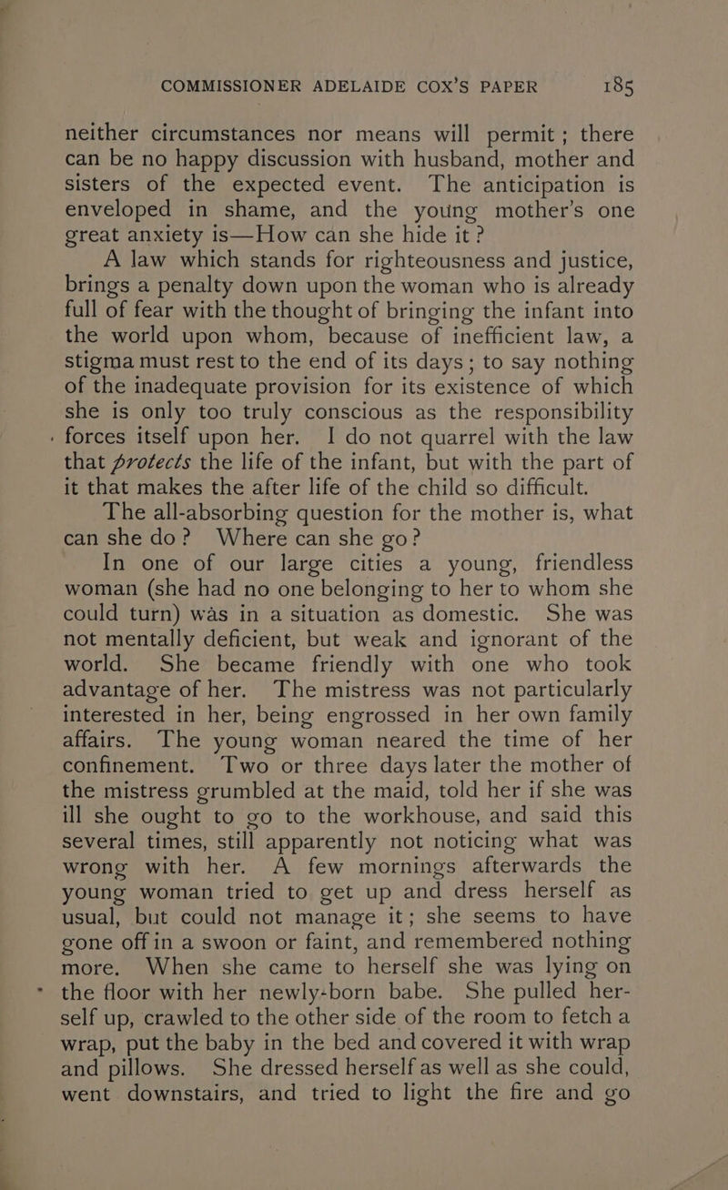 neither circumstances nor means will permit; there can be no happy discussion with husband, mother and sisters of the expected event. The anticipation is enveloped in shame, and the young mother’s one great anxiety is—How can she hide it ? A law which stands for righteousness and justice, brings a penalty down upon the woman who is already full of fear with the thought of bringing the infant into the world upon whom, because of inefficient law, a stigma must rest to the end of its days; to say nothing of the inadequate provision for its existence of which she is only too truly conscious as the responsibility forces itself upon her. I do not quarrel with the law that Drotects the life of the infant, but with the part of it that makes the after life of the child so difficult. The all-absorbing question for the mother is, what can she do? Where can she go? In one of our large cities a young, friendless woman (she had no one belonging to her to whom she could turn) was in a situation as domestic. She was not mentally deficient, but weak and ignorant of the world. She became friendly with one who took advantage of her. The mistress was not particularly interested in her, being engrossed in her own family affairs. The young woman neared the time of her confinement. Two or three days later the mother of the mistress grumbled at the maid, told her if she was ill she ought to go to the workhouse, and said this several times, still apparently not noticing what was wrong with her. A few mornings afterwards the young woman tried to get up and dress herself as usual, but could not manage it; she seems to have gone off in a swoon or faint, and remembered nothing more. When she came to herself she was lying on the floor with her newly-born babe. She pulled her- self up, crawled to the other side of the room to fetcha wrap, put the baby in the bed and covered it with wrap and pillows. She dressed herself as well as she could, went downstairs, and tried to light the fire and go
