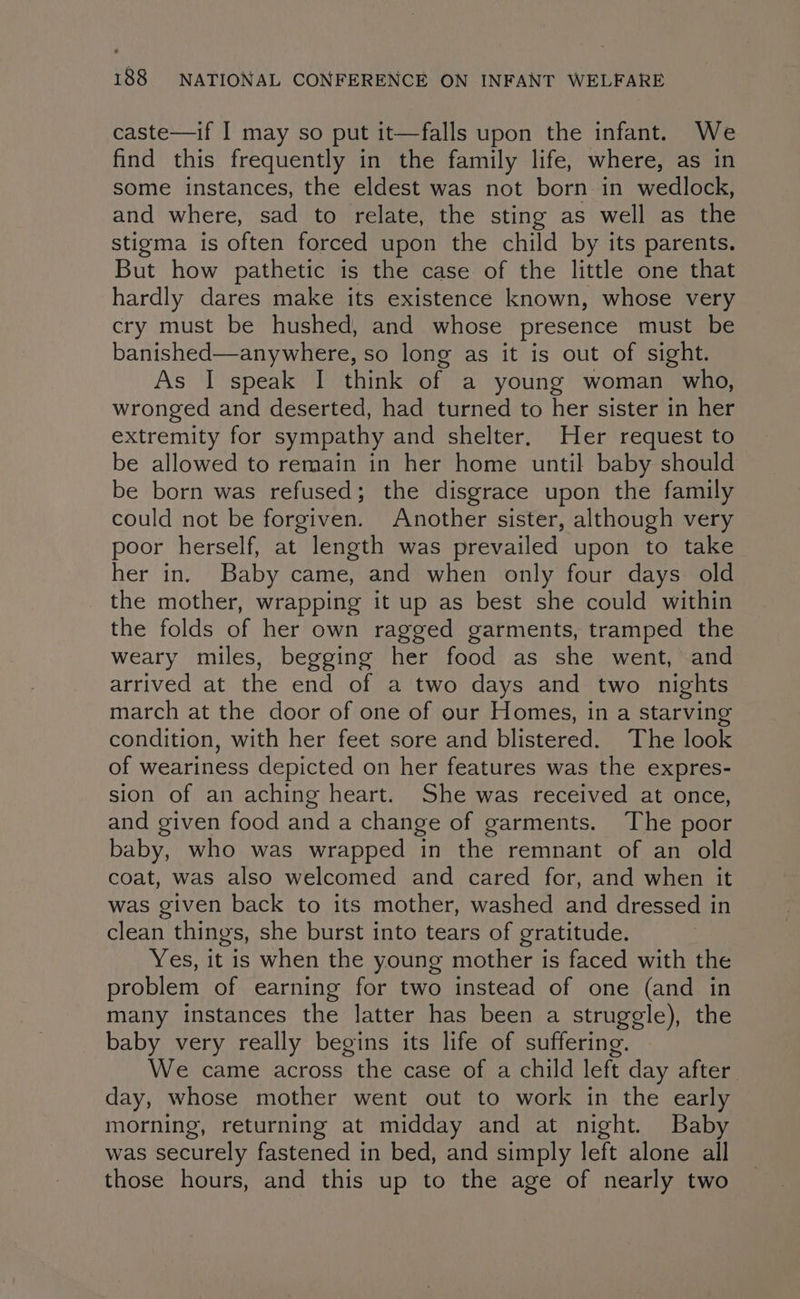 caste—if I may so put it—falls upon the infant. We find this frequently in the family life, where, as in some instances, the eldest was not born in wedlock, and where, sad to relate, the sting as well as the stigma is often forced upon the child by its parents. But how pathetic is the case of the little one that hardly dares make its existence known, whose very cry must be hushed, and whose presence must be banished—anywhere, so long as it is out of sight. As 'ospeaiohitetaran of a young woman who, wronged and deserted, had turned to her sister in her extremity for sympathy and shelter. Her request to be allowed to remain in her home until baby should be born was refused; the disgrace upon the family could not be forgiven. Another sister, although very poor herself, at length was prevailed upon to take her in. Baby came, and when only four days old the mother, wrapping it up as best she could within the folds of her own ragged garments, tramped the weary miles, begging her food as she went, and arrived at the end of a two days and two nights march at the door of one of our Homes, in a starving condition, with her feet sore and blistered. The look of weariness depicted on her features was the expres- sion of an aching heart. She was received at once, and given food and a change of garments. The poor baby, who was wrapped in the remnant of an old coat, was also welcomed and cared for, and when it was given back to its mother, washed and dressed in clean thing's, she burst into tears of gratitude. Yes, it is when the young mother is faced with the problem of earning for two instead of one (and in many instances the latter has been a struggle), the baby very really begins its life of suffering. We came across the case of a child left day after day, whose mother went out to work in the early morning, returning at midday and at night. Baby was securely fastened in bed, and simply left alone all those hours, and this up to the age of nearly two