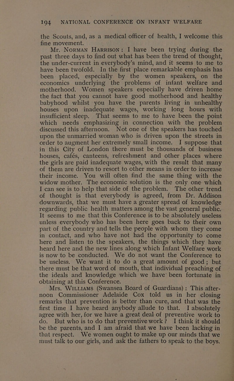 the Scouts, and, as a medical officer of health, I welcome this fine movement. Mr. NorMAN Harrison: I have been trying during the past three days to find out what has been the trend of thought, the under-current in everybody’s mind, and it seems to me to have been twofold. In the first place remarkable emphasis has been placed, especially by the women speakers, on the economics underlying the problems of infant welfare and motherhood. Women speakers especially have driven home the fact that you cannot have good motherhood and healthy babyhood whilst you have the parents living in unhealthy houses upon inadequate wages, working long hours with insufficient sleep. That seems to me to have been the point which needs emphasizing in connection with the problem discussed this afternoon. Not one of the speakers has touched upon the unmarried woman who is driven upon the streets in order to augment her extremely small income. I suppose that in this City of London there must be thousands of business houses, cafés, canteens, refreshment and other places where the girls are paid inadequate wages, with the result that many of them are driven to resort to other means in order to increase their income. You will often find the same thing with the widow mother. The economic solution is the only one which I can see is to help that side of the problem. The other trend of thought is that everybody is agreed, from Dr. Addison downwards, that we must have a greater spread of knowledge regarding public health matters among the vast general public. It seems to me that this Conference is to be absolutely useless unless everybody who has been here goes back to their own part of the country and tells the people with whom they come in contact, and who have not had the opportunity to come here and listen to the speakers, the things which they have heard here and the new lines along which Infant Welfare work is now to be conducted. We do not want the Conference to be useless. We want it to do a great amount of good; but there must be that word of mouth, that individual preaching of the ideals and knowledge which we have’ been fortunate in obtaining at this Conference. Mrs. WILLIAMS (Swansea Board of Guardians): This after- noon Commissioner Adelaide Cox told us in her closing remarks that prevention is better than cure, and that was the first time I have heard anybody allude to that. I absolutely agree with her, for we have a great deal of preventive work to do. But who is to do that preventive work ? I think it should be the parents, and I am afraid that we have been lacking in that respect. We women ought to make up our minds that we must talk to our girls, and ask the fathers to speak to the boys.