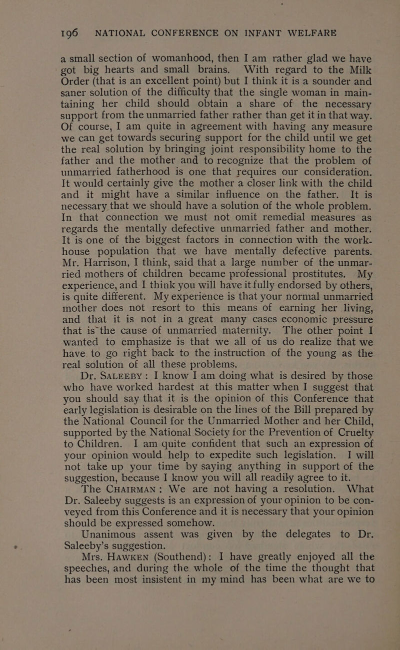 a small section of womanhood, then I am rather glad we have got big hearts and small brains. With regard to the Milk Order (that is an excellent point) but I think it is a sounder and saner solution of the difficulty that the single woman in main- taining her child should obtain a share of the necessary support from the unmarried father rather than get it in that way. Of course, I am quite in agreement with having any measure we can get towards securing support for the child until we get the real solution by bringing joint responsibility home to the father and the mother and to recognize that the problem of unmarried fatherhood is one that requires our consideration. It would certainly give the mother a closer link with the child and it might have a similar influence on the father. It is necessary that we should have a solution of the whole problem. In that connection we must not omit remedial measures as regards the mentally defective unmarried father and mother, It is one of the biggest factors in connection with the work- house population that we have mentally defective parents. Mr. Harrison, I think, said that a large number of the unmar- ried mothers of children became professional prostitutes. My experience, and I think you will have it fully endorsed by others, is quite different. My experience is that your normal unmarried mother does not resort to this means of earning her living, and that it is not in a great many cases economic pressure that is the cause of unmarried maternity. The other point I wanted to emphasize is that we all of us do realize that we have to go right back to the instruction of the young as the real solution of all these problems. Dr. SALEEBY: I know I am doing what is desired by those who have worked hardest at this matter when I suggest that you should say that it is the opinion of this Conference that early legislation is desirable on the lines of the Bill prepared by the National Council for the Unmarried Mother and her Child, supported by the National Society for the Prevention of Cruelty to Children. I am quite confident that such an expression of your opinion would help to expedite such legislation. I will not take up your time by saying anything in support of the suggestion, because I know you will all readily agree to it. The CHAIRMAN: We are not having a resolution. What Dr. Saleeby suggests is an expression of your opinion to be con- veyed from this Conference and it is necessary that your opinion should be expressed somehow. Unanimous assent was given by the delegates to Dr. Saleeby’s suggestion. Mrs. HAWKEN (Southend): I have greatly enjoyed all the speeches, and during the whole of the time the thought that has been most insistent in my mind has been what are we to