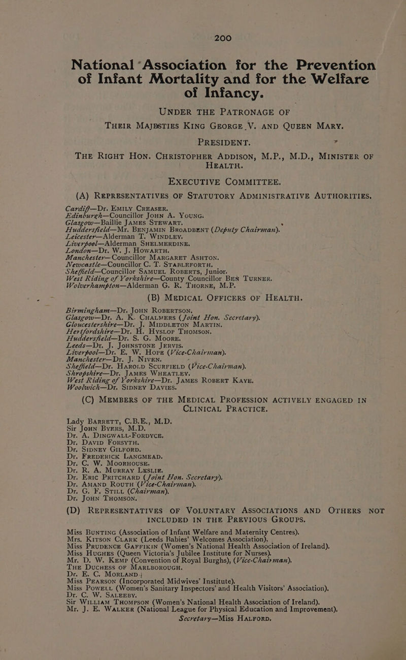National ‘Association for the Prevention of Infant Mortality and for the Welfare of Infancy. UNDER THE PATRONAGE OF THEIR Majpstigs Kinc GreorGE V. AND QUEEN MARY. PRESIDENT. - THE RIGHT HON. CHRISTOPHER ADDISON, M.P., M.D., MINISTER OF | HEALTH. EXECUTIVE COMMITTEE. (A) REPRESENTATIVES OF STATUTORY ADMINISTRATIVE AUTHORITIES. Cardif—Dr. EMILy CREASER. Edinbureh—Councillor Joun A. Younc. Glasgow—Baillie JAMES STEWART. Huddersfield—Mr. BENJAMIN BROADBENT (Deputy Chairman). Leicestey—Alderman T. WINDLEY. Liverpool—Alderman SHELMERDINE. London—Dr. W. J. HOWARTH. Manchestex—Councillor MARGARET ASHTON. Newcastle—Councillor C. T. SrABLEFORTH. Shefield—Councillor SaMUEL RoBERTs, Junior. West Riding of Vorkshire—County Councillor BEN TURNER. Wolverhampton—Alderman G. R. THorne, M.P. (B) MEDICAL OFFICERS OF HEALTH. Birmingham—Dr. JoHN ROBERTSON. Glasgow—Dr. A. K. CHALMERS (Joint Hon. Secretary). Gloucestershtre—Dr. J. MipDLETON MARTIN. Hertfordshire—Dr. H. Hystop THomson. Huddersfield—Dr. S. G. Moore. Leeds—Dr. J. JoHNSTONE JERVIS. Liverpool—Dr. EK. W. Hore (Vice-Chairman). Manchester—Dr. J. Niven. Shefield—Dr. HAROLD SCURFIELD (Vice- Chairman). Shropshire—Dr. JAMES WHEATLEY. West Riding of Vorkshire—Dr. JAMES ROBERT KAYE. Woolwich—Dr, Sipney DAVIES. (C) MEMBERS OF THE MEDICAL PROFESSION ACTIVELY ENGAGED IN CLINICAL PRACTICE. Lady Barrett, C.B.E., M.D. Sir Joun Byers, M.D. Dr. A. DinGwaLL-ForDYCE. Dr. Davin ForsyTuH. Dr. StpNEY GILFORD. Dr. FREDERICK LANGMEAD. Dr. C. W. Mooruouse. Dr. R. A. Murray LESLIE. Dr. Eric PrircHarD (Joint Hon. Secretary). Dr. AMAND RouTH (Vice-Chairman). Dr. G. F. STILL (Chairman). Dr. JoHNn THOMSON. (D) REPRESENTATIVES OF VOLUNTARY ASSOCIATIONS AND OTHERS NOT INCLUDED IN THE PREVIOUS GROUPS. Miss BunTING (Association of Infant Welfare and Maternity Centres). Mrs. Kitson CLARK (Leeds Babies’ Welcomes Association). Miss PRuDENCE GAFFIKIN (Women! s National Health Association of Ireland). Miss HuGuers (Queen Victoria’s Jubilee Institute for Nurses). Mr. D. W. Kemp (Convention of Royal Burghs), (Vice-Chairman). THE ee oF MARLBOROUGH. Dr. C. Morvanp; Mise PEARSON (Incorporated Midwives’ Institute). Les PowEtt (Women’s Sanitary Inspectors’ and Health Visitors’ Association). C. W. SALEEBY. Sir WiLLt1aAM THompson (Women’s National Health Association of Ireland). Mr. J. E. WALKER (National League for Physical Education and Improvement). Secretary—Miss HALFORD.
