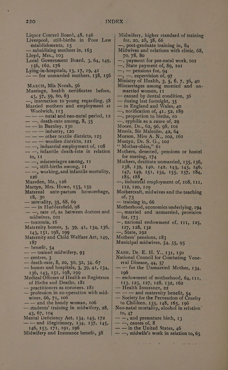 Liquor Control Board, 48, 146 Liverpool], still-births in Poor Law establishments, 15 — subsidizing mothers in, 163 Lloyd, Mrs., 103 Local Government Board, 3, 64, 149, 156, 162, 176 Lying-in-hospitals, 13, 17, 19, 41 — — for unmarried mothers, 138, 156 MARCH, Mis Norah, 56 Marriage, health certificates before, 43, 57s 59, 60, 63 —, instruction to young regarding, 58 Married mothers and employment at Woolwich, 113 — — — natal and neo-natal period, 12 — —, death-rate among, 8, 35 — — in Burnley, 130 — — — industry, 120 — — — other textile districts, 125 — — — woollen districts, 121 — —, industrial employment of, 108 — —, infantile death-rate in relation to, II — —, miscarriages among, II — —, still-births among, II — —, working, and infantile mortality, 126 Marsden, Mr., 126 Martyn, Mrs. Howe, 153, 159 Maternal ante-partum heemorrhage, 18, 30 — mortality, 35, 68, 69 — — in Huddersfield, 98 — -—, rate of, as between doctors and midwives, IOI — toxemia, 16 Maternity homes, 3, 39, 41, 134, 136, 143, 151, 198, 199 Maternity and Child Welfare Act, 149, 187 — benefit, 54 — — trained midwifery, 93 — centres, 3 — death-rate, 8, 20, 30, 32, 34, 67 — homes and hospitals, 3, 39, 41, 134, 136, 143, 151, 198, 199 Medical Officers of Flealth as Registrars of Births and Deaths, 181 — practitioners as coroners. 181 — profession in co-operation with mid- wives, 66, 71, 106 — — and the handy woman, 106 — students’ training in midwifery, 28, 43; 67, 104 Mental Deficiency Act, 134, 145, 172 — —and illegitimacy, 134, 137, 145, 146, 153, 171, 191, 196 Midwifery and Insurance benefit, 38 Midwifery, higher standard of training for, 20, 28, 38, 66 —, post-graduate training in, 84 Midwives and relations with clinic, 68, 70, 78, 80 —, payment for pre-natal work, 102 —, State payment of, 89, 1o1 —, — pensions for, 94 —; —, supervision of, 97 Ministry of Health, 3, 5, 6, 7, 36, 40 Miscarriages among married and un- married women, II — caused by dental condition, 36 — during last fortnight, 35 — in England and Wales, 40 —, notification of, 41, 52, 189 —, proportion to births, 10 —, syphilis as a cause of, 29 Moore, Dr., 62, 96, 98, Io Morris, Sir Malcolm, 42, 64 Morson, Miss A. N., 102, 162 Mostyn, Dr. S. G., 102 ‘* Mother-shies,” 61 Mothers, deserted, pensions or hostel for nursing, 174 Mothers, destitute unmarried, 135, 136, 138, 139, 140, 142, 143, 145, 146, 147, 149, 151, 154, 155, 157, 184, 185, 188 —, industrial employment of, 108, 111, I12, 120, 129 Mothercraft, midwives and the teaching of, 73 — training in, 66 Motherhood, economics underlying, 194 —, married and unmarried, provision for, 173 —, national endowment of, 111, 125, 127551 28;;132 —, State, 192 Mothers’ pensions, 183 Municipal midwives, 54, 55, 95 Nasu, Drs Ee di Ve,131; 150 National Council for Combating Vene- real Disease, 44, 57 — -— for the Unmarried Mcther, 134, 196 — endowment of motherhood, 64, 111, 113, 125,127, 128, 132, 162° — Health Insurance, 22 — — -— and maternity benefit, 54 — Society for the Prevention of Cruelty to Children, 135, 148, 165, 196 Neo-natal mortality, alcohol in relation” to, 47 — —, and premature birth, 13 — —, causes of, 8 — — in the United States, 46 — —, midwife’s work in relation to, 65 = ae % 4 Gt eee aa