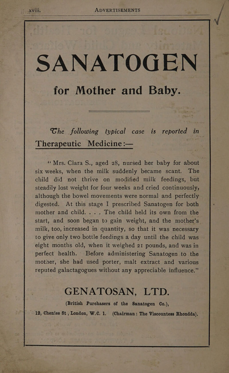 Therapeutic Medicine :— six weeks, when the milk suddenly became scant. The child did not thrive on modified milk feedings, but steadily lost weight for four weeks and cried continuously, although the bowel movements were normal and perfectly digested. At this stage I prescribed Sanatogen for both mother and child... . The child held its own from the milk, too, increased in quantity, so that it was necessary to give only two bottle feedings a day until the child was eight months old, when it weighed 21 pounds, and was in perfect health. Before administering Sanatogen to the moter, she had used porter, malt extract and various reputed galactagogues without any appreciable influence.” GENATOSAN, LTD. (British Purchasers of the Sanatogen Co.), oe