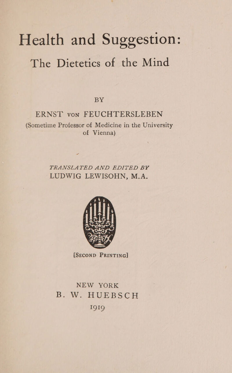 The Dietetics of the Mind BY ERNST von FEUCHTERSLEBEN (Sometime Professor of Medicine in the University of Vienna) as TRANSLATED AND EDITED BY LUDWIG LEWISOHN, M.A. {SECOND PRINTING] NEW YORK B. W. HUEBSCH IQIQ