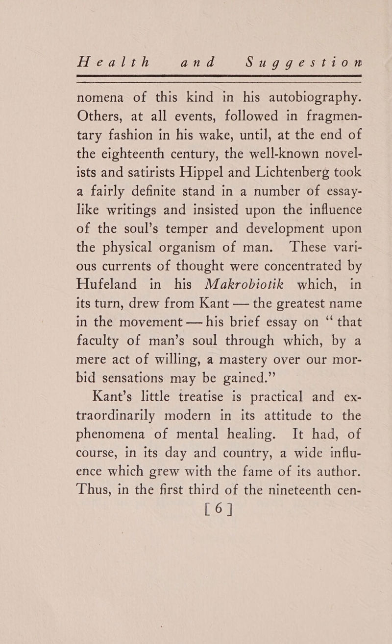 nomena of this kind in his autobiography. Others, at all events, followed in fragmen- tary fashion in his wake, until, at the end of the eighteenth century, the well-known novel- ists and satirists Hippel and Lichtenberg took a fairly definite stand in a number of essay- like writings and insisted upon the influence of the soul’s temper and development upon the physical organism of man. ‘These vari- ous currents of thought were concentrated by Hufeland in his Makrobiotik which, in — its turn, drew from Kant — the greatest name in the movement — his brief essay on “‘ that faculty of man’s soul through which, by a mere act of willing, a mastery over our mor- bid sensations may be gained.” Kant’s little treatise is practical and ex- traordinarily modern in its attitude to the phenomena of mental healing. It had, of course, in its day and country, a wide influ- ence which grew with the fame of its author. ‘Thus, in the first third of the nineteenth cen- [6]