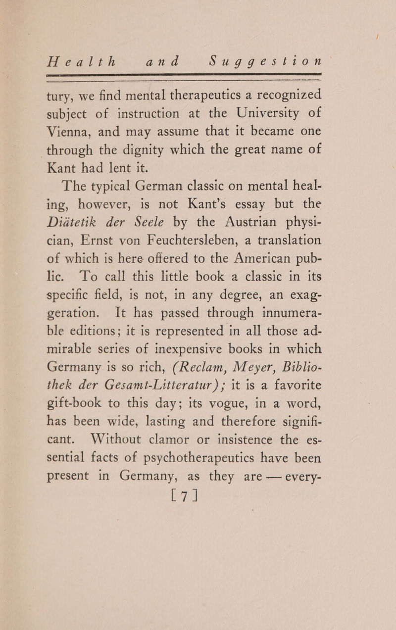 tury, we find mental therapeutics a recognized subject of instruction at the University of Vienna, and may assume that it became one through the dignity which the great name of Kant had lent it. The typical German classic on mental heal- ing, however, is not Kant’s essay but the Didtetik der Seele by the Austrian physi- cian, Ernst von Feuchtersleben, a translation of which is here offered to the American pub- lic. ‘To call this little book a classic in its specific field, is not, in any degree, an exag- geration. It has passed through innumera- ble editions; it is represented in all those ad- mirable series of inexpensive books in which Germany is so rich, (Reclam, Meyer, Biblio- thek der Gesamt-Litteratur); it is a favorite gift-book to this day; its vogue, in a word, has been wide, lasting and therefore signifi- cant. Without clamor or insistence the es- sential facts of psychotherapeutics have been present in Germany, as they are — every- er