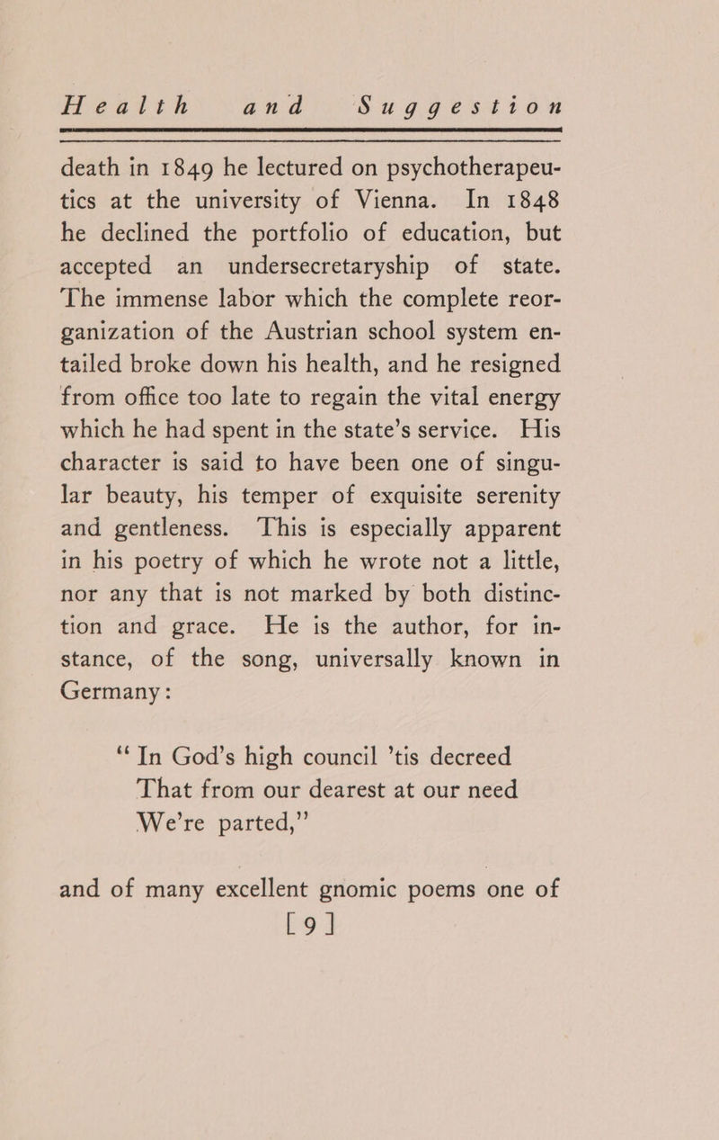death in 1849 he lectured on psychotherapeu- tics at the university of Vienna. In 1848 he declined the portfolio of education, but accepted an undersecretaryship of state. The immense labor which the complete reor- ganization of the Austrian school system en- tailed broke down his health, and he resigned from office too late to regain the vital energy which he had spent in the state’s service. His character is said to have been one of singu- lar beauty, his temper of exquisite serenity and gentleness. This is especially apparent in his poetry of which he wrote not a little, nor any that is not marked by both distinc- tion and grace. He is the author, for in- stance, of the song, universally known in Germany: ‘In God’s high council ’tis decreed That from our dearest at our need We're parted; and of many excellent gnomic poems one of [9]