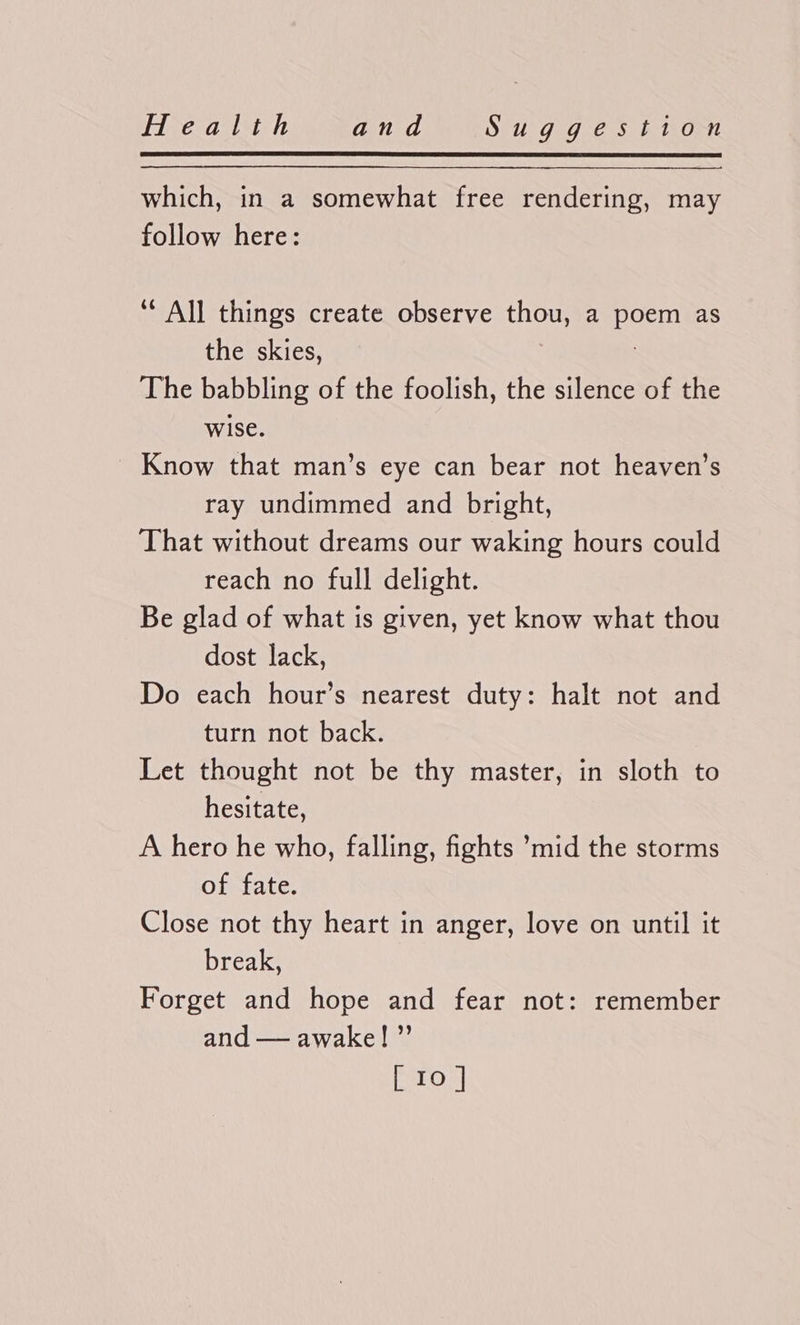 which, in a somewhat free rendering, may follow here: ‘* All things create observe thou, a beeen as the skies, The babbling of the foolish, the silence of the wise. Know that man’s eye can bear not heaven’s ray undimmed and bright, That without dreams our waking hours could reach no full delight. Be glad of what is given, yet know what thou dost lack, Do each hour’s nearest duty: halt not and turn not back. Let thought not be thy master, in sloth to hesitate, A hero he who, falling, fights ’mid the storms of fate. Close not thy heart in anger, love on until it break, Forget and hope and fear not: remember and — awake! ”