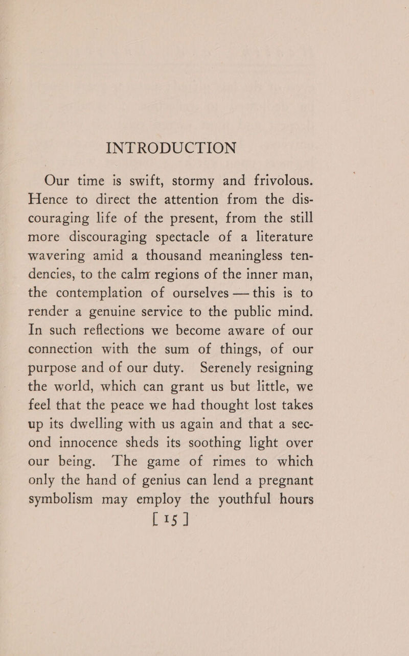 INTRODUCTION Our time is swift, stormy and frivolous. Hence to direct the attention from the dis- couraging life of the present, from the still more discouraging spectacle of a literature wavering amid a thousand meaningless ten- dencies, to the calm regions of the inner man, the contemplation of ourselves — this is to render a genuine service to the public mind. In such reflections we become aware of our connection with the sum of things, of our purpose and of our duty. Serenely resigning the world, which can grant us but little, we feel that the peace we had thought lost takes up its dwelling with us again and that a sec- ond innocence sheds its soothing light over our being. The game of rimes to which only the hand of genius can lend a pregnant symbolism may employ the youthful hours [15]