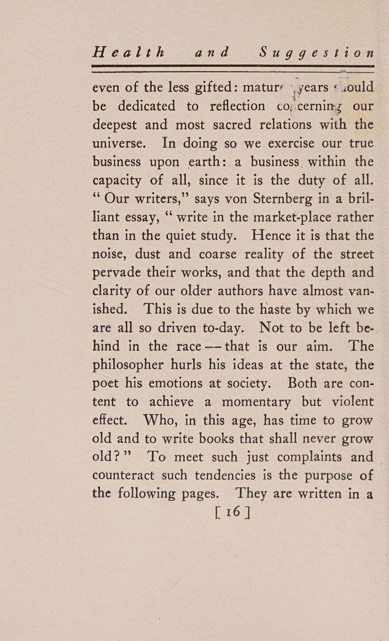 even of the less gifted: mature - ' years &lt; .ould be dedicated to reflection co; “cerning our deepest and most sacred relations with the universe. In doing so we exercise our true business upon earth: a business within the capacity of all, since it is the duty of all. ‘‘ Our writers,’ says von Sternberg in a bril- liant essay, ‘‘ write in the market-place rather than in the quiet study. Hence it is that the noise, dust and coarse reality of the street pervade their works, and that the depth and clarity of our older authors have almost van- ished. ‘This is due to the haste by which we are all so driven to-day. Not to be left be- hind in the race——that is our aim. ‘The philosopher hurls his ideas at the state, the poet his emotions at society. Both are con- tent to achieve a momentary but violent effect. Who, in this age, has time to grow old and to write books that shall never grow old?” ‘To meet such just complaints and counteract such tendencies is the purpose of the following pages. They are written in a