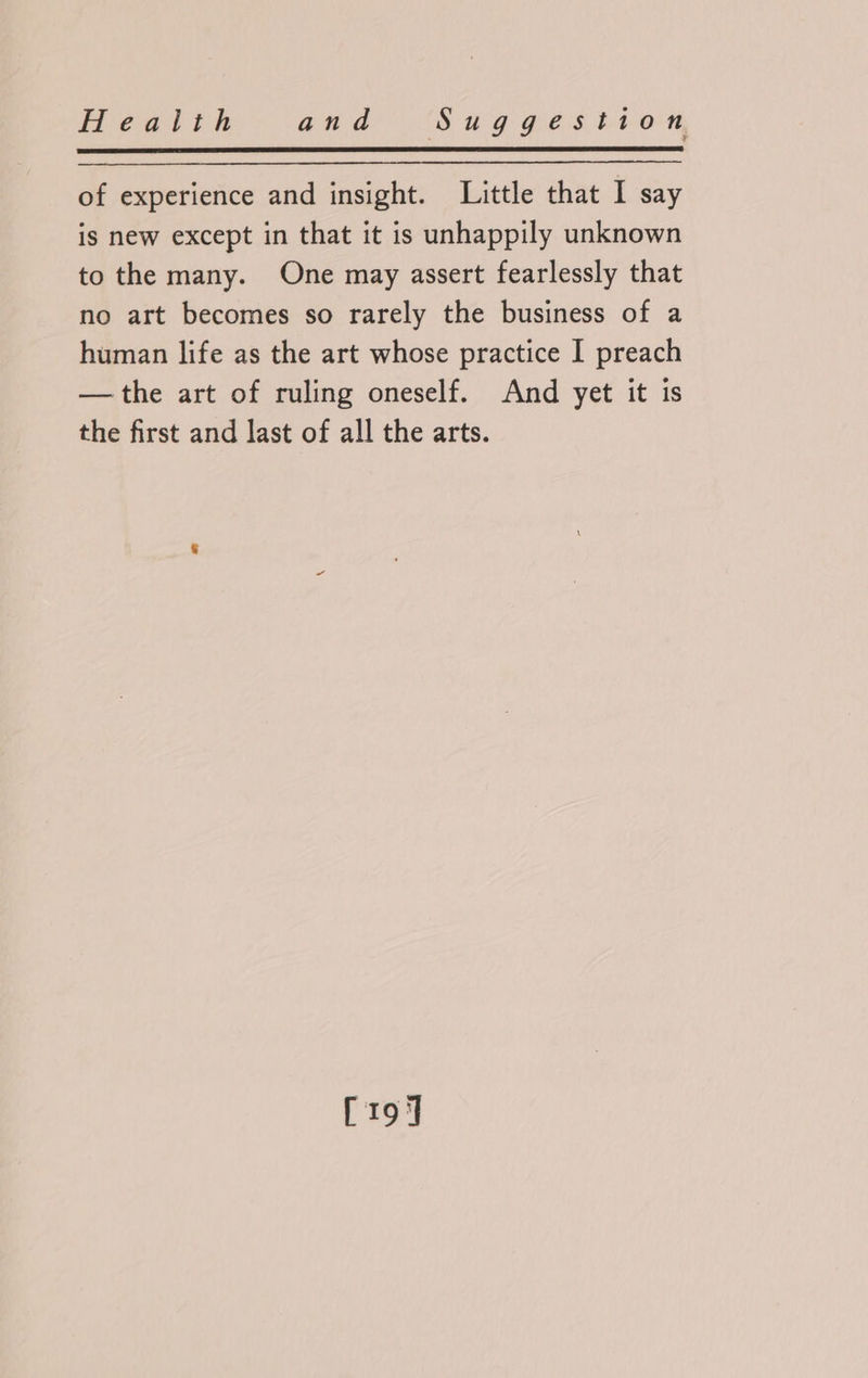 of experience and insight. Little that I say is new except in that it is unhappily unknown to the many. One may assert fearlessly that no art becomes so rarely the business of a human life as the art whose practice I preach —the art of ruling oneself. And yet it is the first and last of all the arts. [19]