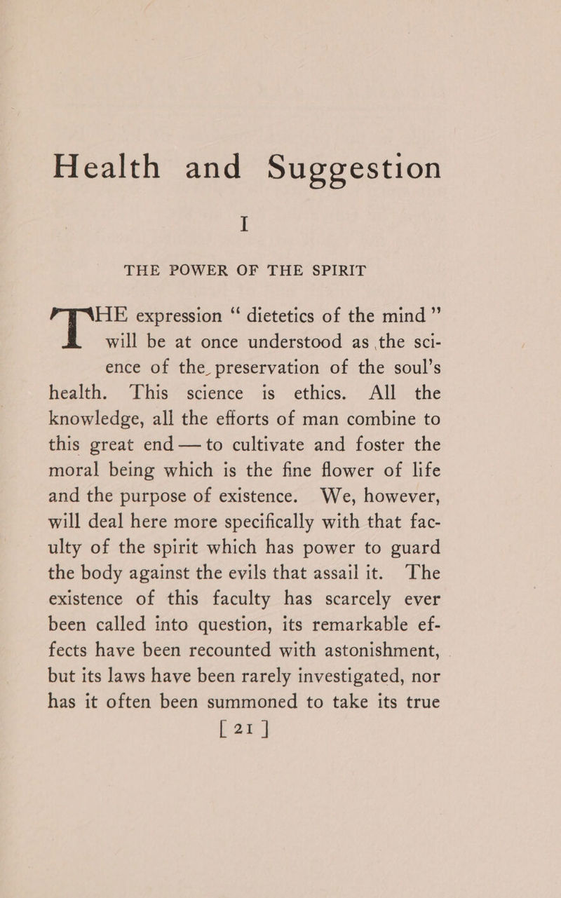 I THE POWER OF THE SPIRIT HE expression ‘“‘ dietetics of the mind ” will be at once understood as the sci- ence of the preservation of the soul’s health. This science is ethics. All the knowledge, all the efforts of man combine to this great end —to cultivate and foster the moral being which is the fine flower of life and the purpose of existence. We, however, will deal here more specifically with that fac- ulty of the spirit which has power to guard the body against the evils that assail it. ‘The existence of this faculty has scarcely ever been called into question, its remarkable ef- fects have been recounted with astonishment, but its laws have been rarely investigated, nor has it often been summoned to take its true