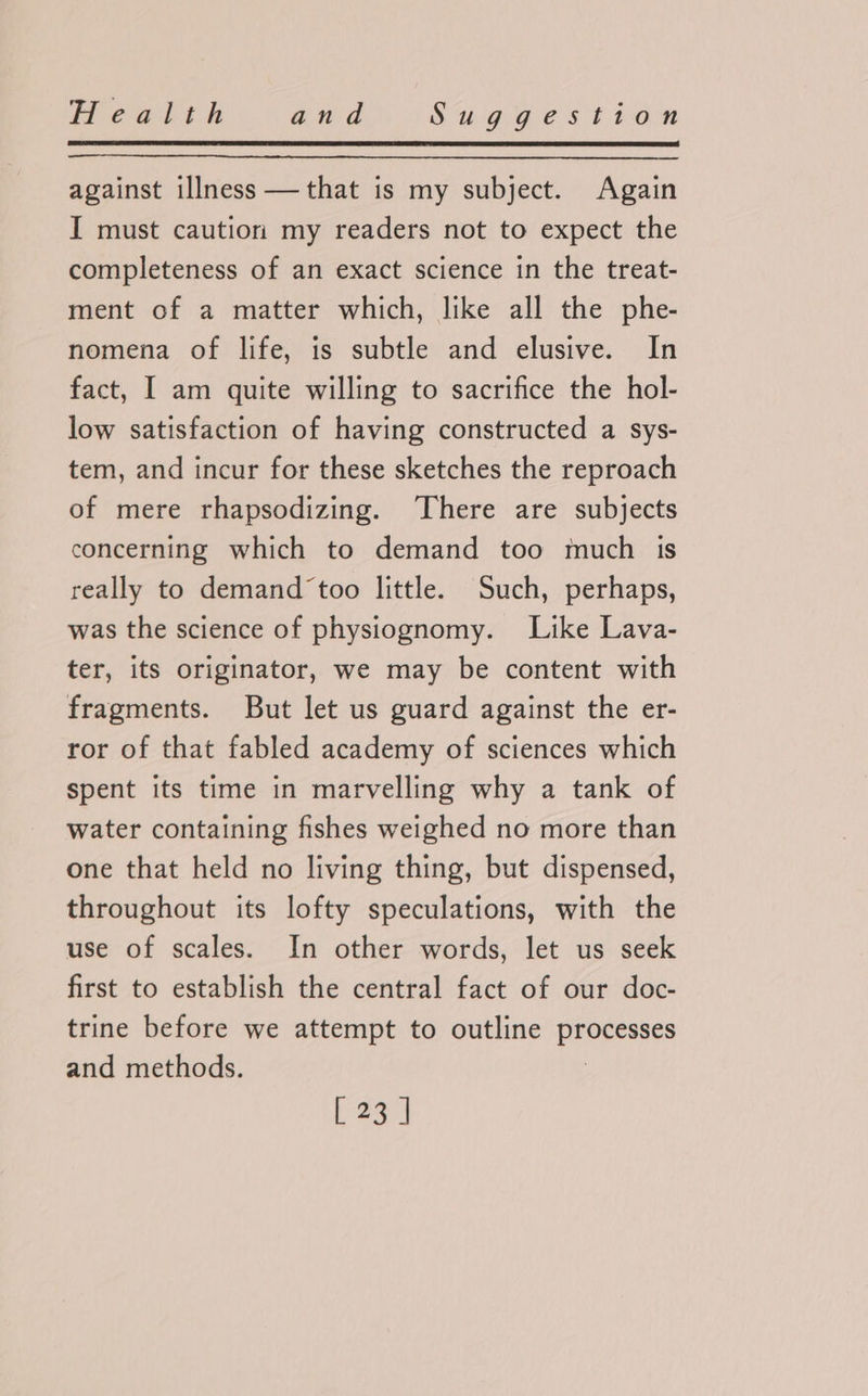 against illness —that is my subject. Again I must caution my readers not to expect the completeness of an exact science in the treat- ment of a matter which, like all the phe- nomena of life, is subtle and elusive. In fact, I am quite willing to sacrifice the hol- low satisfaction of having constructed a sys- tem, and incur for these sketches the reproach of mere rhapsodizing. There are subjects concerning which to demand too much is really to demand ‘too little. Such, perhaps, was the science of physiognomy. Like Lava- ter, its originator, we may be content with fragments. But let us guard against the er- ror of that fabled academy of sciences which spent its time in marvelling why a tank of water containing fishes weighed no more than one that held no living thing, but dispensed, throughout its lofty speculations, with the use of scales. In other words, let us seek first to establish the central fact of our doc- trine before we attempt to outline Perera and methods.