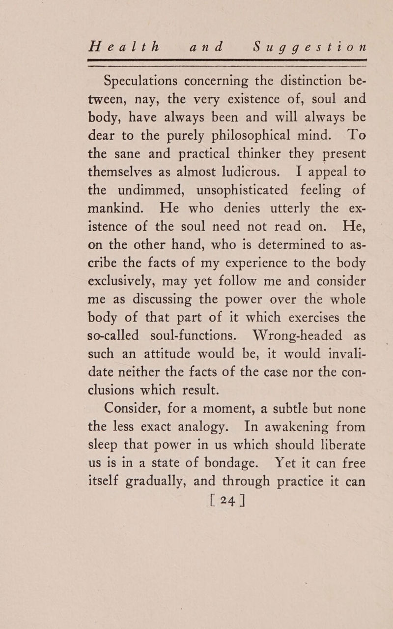 Speculations concerning the distinction be- tween, nay, the very existence of, soul and body, have always been and will always be dear to the purely philosophical mind. To the sane and practical thinker they present themselves as almost ludicrous. I appeal to the undimmed, unsophisticated feeling of mankind. He who denies utterly the ex- istence of the soul need not read on. He, on the other hand, who is determined to as- cribe the facts of my experience to the body exclusively, may yet follow me and consider me as discussing the power over the whole body of that part of it which exercises the so-called soul-functions. Wrong-headed as such an attitude would be, it would invali- date neither the facts of the case nor the con- clusions which result. Consider, for a moment, a subtle but none the less exact analogy. In awakening from sleep that power in us which should liberate us is in a state of bondage. Yet it can free itself gradually, and through practice it can