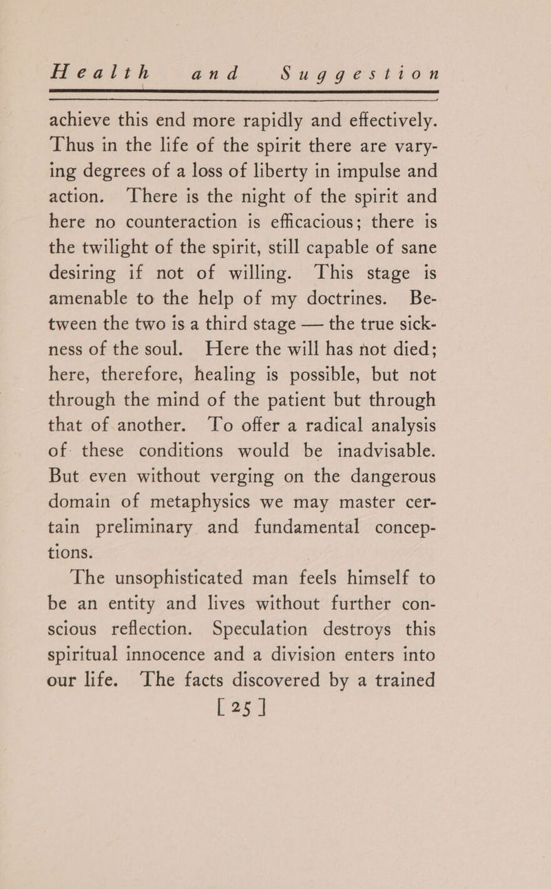 achieve this end more rapidly and effectively. Thus in the life of the spirit there are vary- ing degrees of a loss of liberty in impulse and action. ‘There is the night of the spirit and here no counteraction is efficacious; there is the twilight of the spirit, still capable of sane desiring if not of willing. This stage is amenable to the help of my doctrines. Be- tween the two is a third stage — the true sick- ness of the soul. Here the will has not died; here, therefore, healing is possible, but not through the mind of the patient but through that of another. To offer a radical analysis of. these conditions would be inadvisable. But even without verging on the dangerous domain of metaphysics we may master cer- tain preliminary and fundamental concep- tions. The unsophisticated man feels himself to be an entity and lives without further con- scious reflection. Speculation destroys this spiritual innocence and a division enters into our life. ‘The facts discovered by a trained [25 ]
