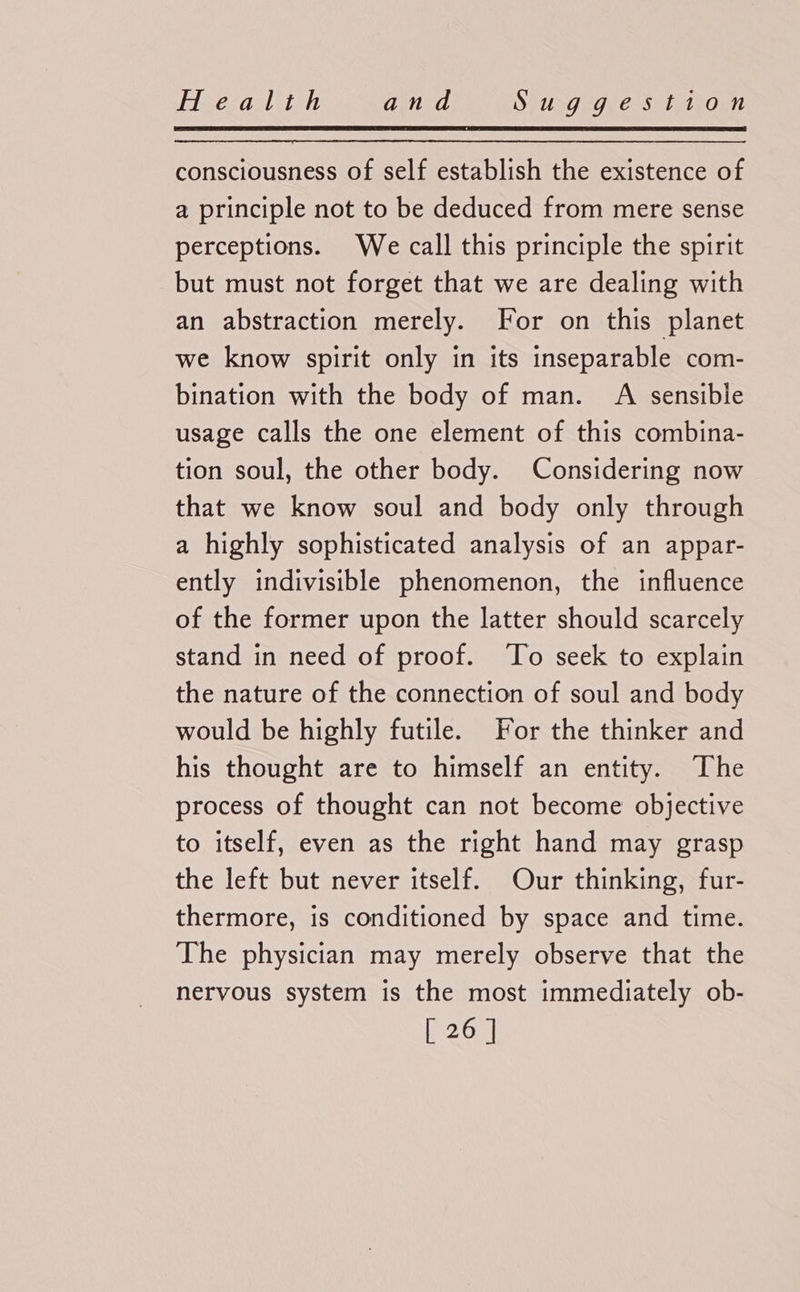 consciousness of self establish the existence of a principle not to be deduced from mere sense perceptions. We call this principle the spirit but must not forget that we are dealing with an abstraction merely. For on this planet we know spirit only in its inseparable com- bination with the body of man. AQ sensible usage calls the one element of this combina- tion soul, the other body. Considering now that we know soul and body only through a highly sophisticated analysis of an appar- ently indivisible phenomenon, the influence of the former upon the latter should scarcely stand in need of proof. ‘To seek to explain the nature of the connection of soul and body would be highly futile. For the thinker and his thought are to himself an entity. The process of thought can not become objective to itself, even as the right hand may grasp the left but never itself. Our thinking, fur- thermore, is conditioned by space and time. The physician may merely observe that the nervous system is the most immediately ob-