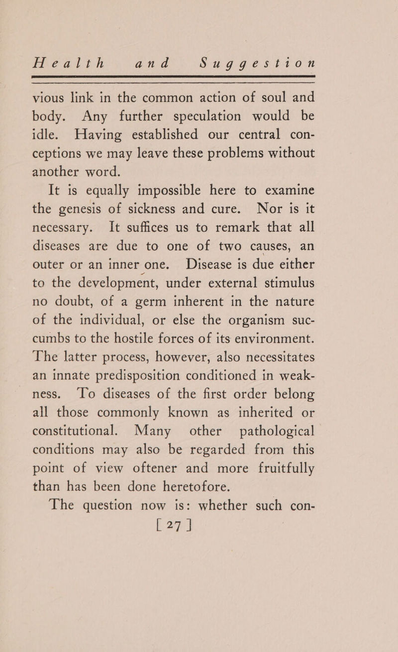 vious link in the common action of soul and body. Any further speculation would be idle. Having established our central con- ceptions we may leave these problems without another word. It is equally impossible here to examine the genesis of sickness and cure. Nor is it necessary. It suffices us to remark that all diseases are due to one of two causes, an outer or an inner one. Disease is due either to the development, under external stimulus no doubt, of a germ inherent in the nature of the individual, or else the organism suc- cumbs to the hostile forces of its environment. The latter process, however, also necessitates an innate predisposition conditioned in weak- ness. ‘To diseases of the first order belong all those commonly known as inherited or constitutional. Many other pathological conditions may also be regarded from this point of view oftener and more fruitfully than has been done heretofore. The question now is: whether such con- [27]