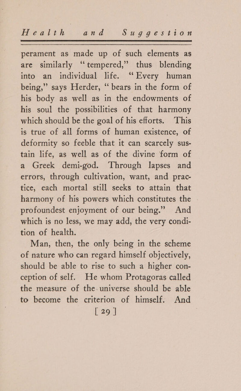 perament as made up of such elements as are similarly “tempered,” thus blending into an individual life. ‘‘ Every human being,”’ says Herder, “ bears in the form of his body as well as in the endowments of his soul the possibilities of that harmony which should be the goal of his efforts. This is true of all forms of human existence, of deformity so feeble that it can scarcely sus- tain life, as well as of the divine form of a Greek demi-god. Through lapses and errors, through cultivation, want, and prac- tice, each mortal still seeks to attain that harmony of his powers which constitutes the profoundest enjoyment of our being.” And which is no less, we may add, the very condi- tion of health. Man, then, the only being in the scheme of nature who can regard himself objectively, should be able to rise to such a higher con- ception of self. He whom Protagoras called the measure of the-universe should be able to become the criterion of himself. And