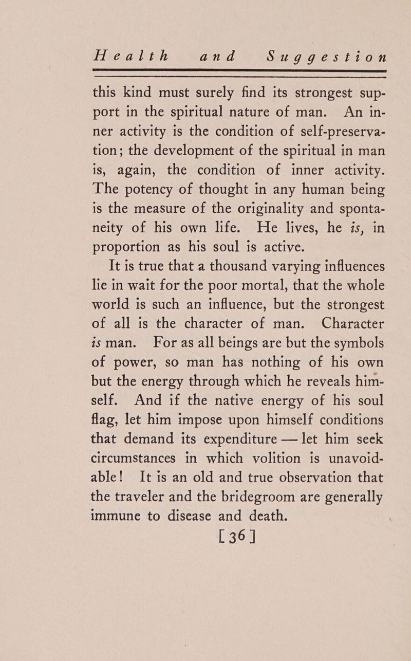 this kind must surely find its strongest sup- port in the spiritual nature of man. An in- ner activity is the condition of self-preserva- tion; the development of the spiritual in man is, again, the condition of inner activity. The potency of thought in any human being is the measure of the originality and sponta- neity of his own life. He lives, he is, in proportion as his soul is active. It is true that a thousand varying influences lie in wait for the poor mortal, that the whole world is such an influence, but the strongest of all is the character of man. Character isman. For as all beings are but the symbols of power, so man has nothing of his own but the energy through which he reveals him- self. And if the native energy of his soul flag, let him impose upon himself conditions that demand its expenditure — let him seek circumstances in which volition is unavoid- able! It is an old and true observation that the traveler and the bridegroom are generally immune to disease and death. [ 36]