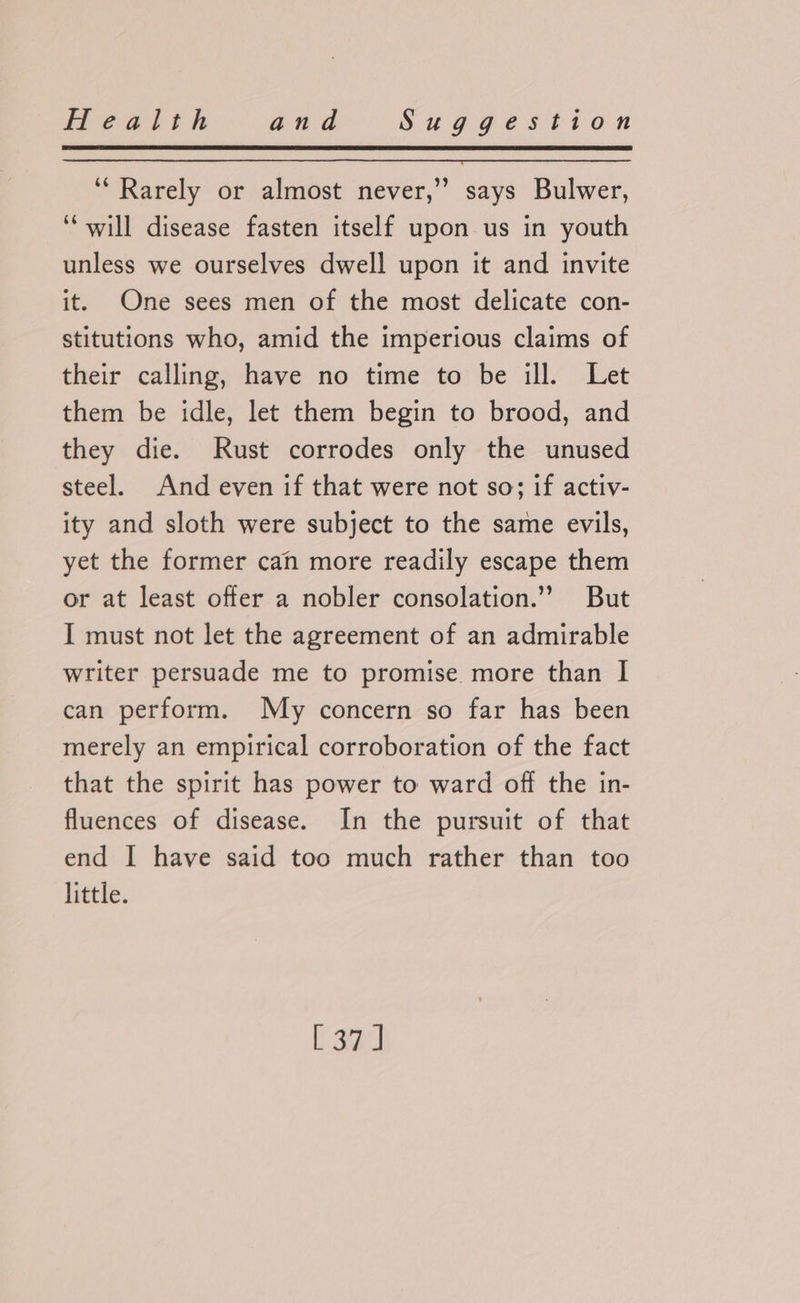 ‘Rarely or almost never,” says Bulwer, “will disease fasten itself upon us in youth unless we ourselves dwell upon it and invite it. One sees men of the most delicate con- stitutions who, amid the imperious claims of their calling, have no time to be ill. Let them be idle, let them begin to brood, and they die. Rust corrodes only the unused steel. And even if that were not so; if activ- ity and sloth were subject to the same evils, yet the former can more readily escape them or at least offer a nobler consolation.”’ But I must not let the agreement of an admirable writer persuade me to promise more than I can perform. My concern so far has been merely an empirical corroboration of the fact that the spirit has power to ward off the in- fluences of disease. In the pursuit of that end I have said too much rather than too little. [37]