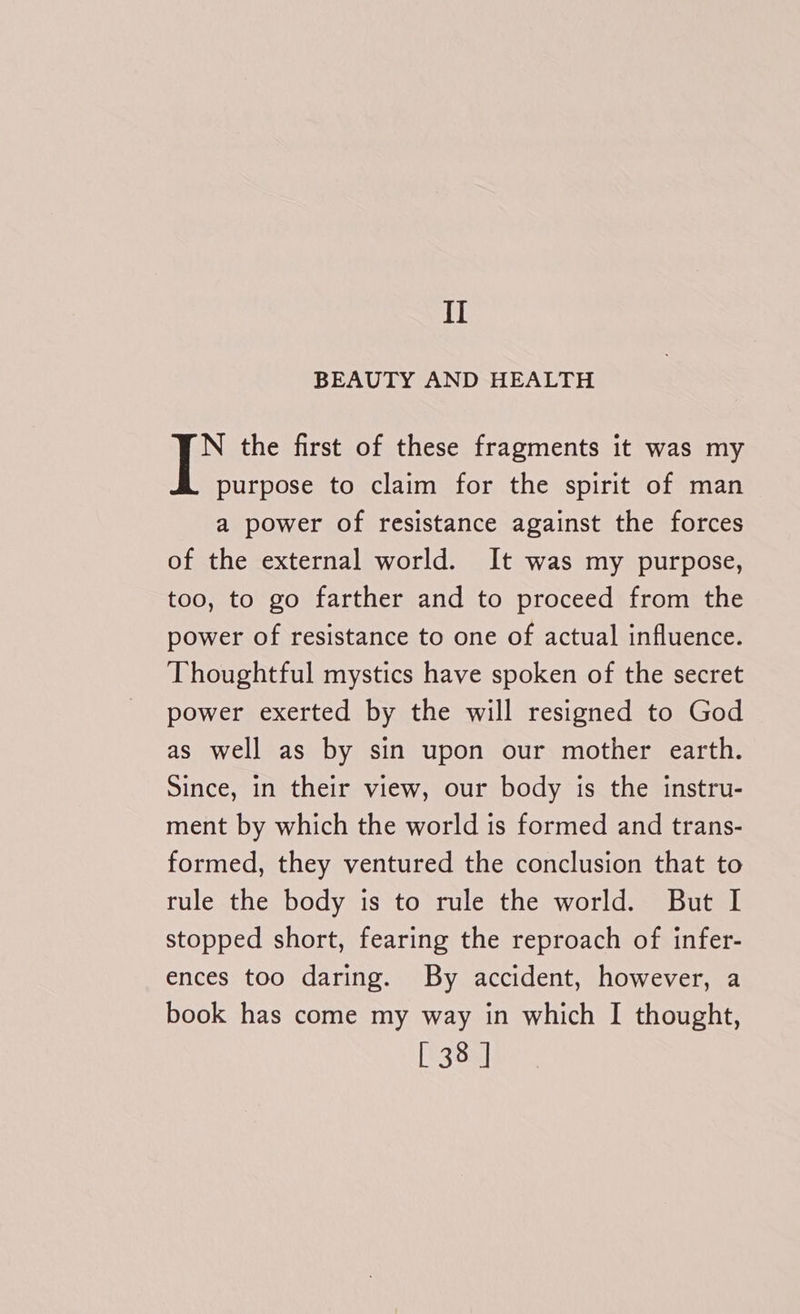 BEAUTY AND HEALTH N the first of these fragments it was my purpose to claim for the spirit of man a power of resistance against the forces of the external world. It was my purpose, too, to go farther and to proceed from the power of resistance to one of actual influence. Thoughtful mystics have spoken of the secret power exerted by the will resigned to God as well as by sin upon our mother earth. Since, in their view, our body is the instru- ment by which the world is formed and trans- formed, they ventured the conclusion that to tule the body is to rule the world. But I stopped short, fearing the reproach of infer- ences too daring. By accident, however, a book has come my way in which I thought, [ 38 |