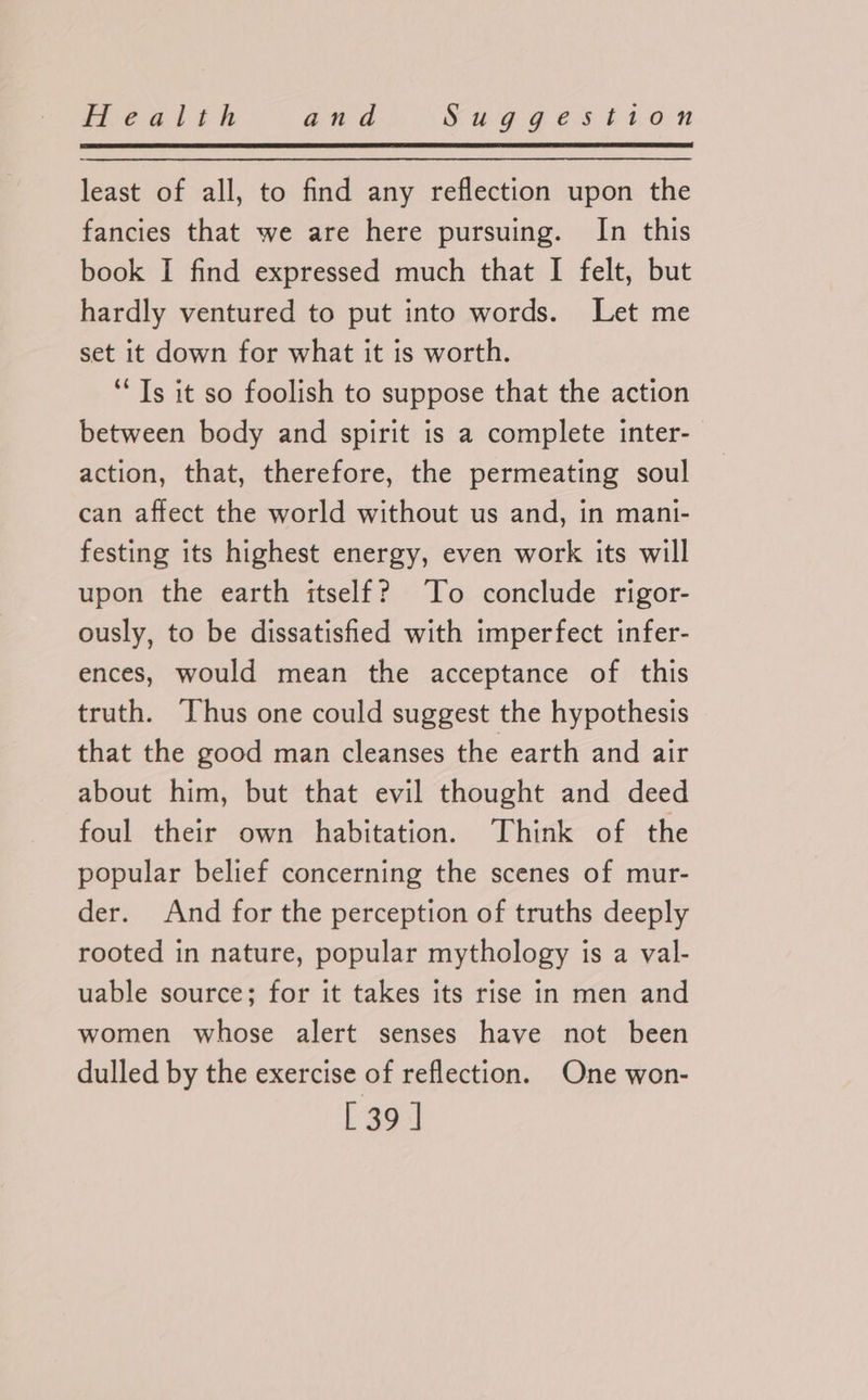 least of all, to find any reflection upon the fancies that we are here pursuing. In this book I find expressed much that I felt, but hardly ventured to put into words. Let me set it down for what it is worth. ‘Ts it so foolish to suppose that the action between body and spirit is a complete inter- action, that, therefore, the permeating soul can affect the world without us and, in mani- festing its highest energy, even work its will upon the earth itself? To conclude rigor- ously, to be dissatisfied with imperfect infer- ences, would mean the acceptance of this truth. Thus one could suggest the hypothesis that the good man cleanses the earth and air about him, but that evil thought and deed foul their own habitation. Think of the popular belief concerning the scenes of mur- der. And for the perception of truths deeply rooted in nature, popular mythology is a val- uable source; for it takes its rise in men and women whose alert senses have not been dulled by the exercise of reflection. One won- [39]