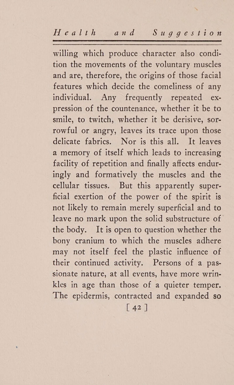 Eg ekaslston and SEUs7aG. Cas ieteOun willing which produce character also condi- tion the movements of the voluntary muscles and are, therefore, the origins of those facial features which decide the comeliness of any individual. Any frequently repeated ex- pression of the countenance, whether it be to smile, to twitch, whether it be derisive, sor- rowful or angry, leaves its trace upon those delicate fabrics. Nor is this all. It leaves a memory of itself which leads to increasing facility of repetition and finally affects endur- ingly and formatively the muscles and the cellular tissues. But this apparently super- ficial exertion of the power of the spirit is not likely to remain merely superficial and to leave no mark upon the solid substructure of the body. It is open to question whether the bony cranium to which the muscles adhere may not itself feel the plastic influence of their continued activity. Persons of a pas- sionate nature, at all events, have more wrin- kles in age than those of a quieter temper. The epidermis, contracted and expanded so