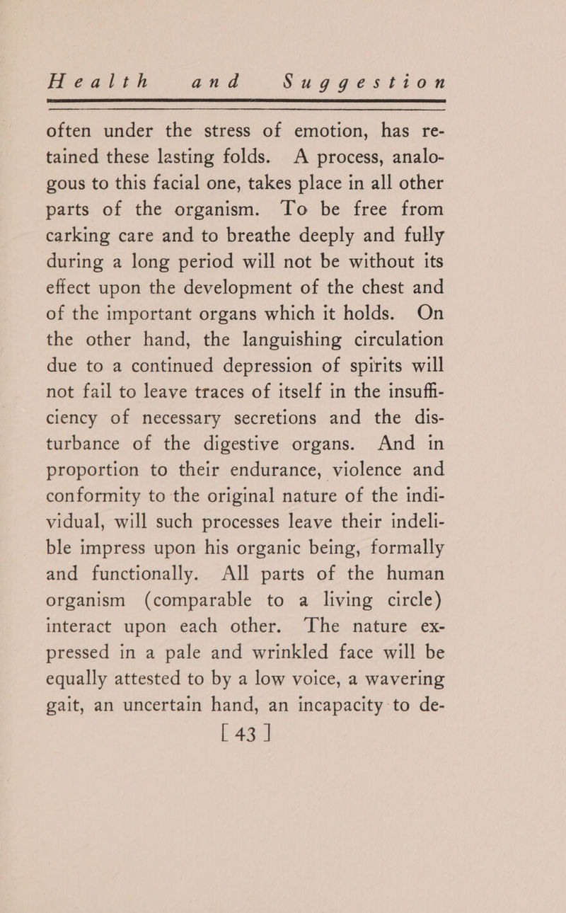 often under the stress of emotion, has re- tained these lasting folds. A process, analo- gous to this facial one, takes place in all other parts of the organism. To be free from carking care and to breathe deeply and fully during a long period will not be without its effect upon the development of the chest and of the important organs which it holds. On the other hand, the languishing circulation due to a continued depression of spirits will not fail to leave traces of itself in the insufh- ciency of necessary secretions and the dis- turbance of the digestive organs. And in proportion to their endurance, violence and conformity to the original nature of the indi- vidual, will such processes leave their indelli- ble impress upon his organic being, formally and functionally. All parts of the human organism (comparable to a living circle) interact upon each other. The nature ex- pressed in a pale and wrinkled face will be equally attested to by a low voice, a wavering gait, an uncertain hand, an incapacity to de-