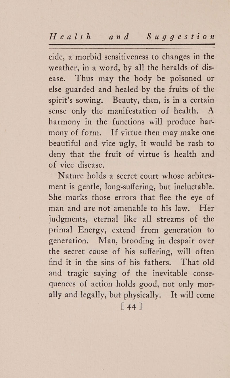 cide, a morbid sensitiveness to changes in the weather, in a word, by all the heralds of dis- ease. [Thus may the body be poisoned or else guarded and healed by the fruits of the spirit’s sowing. Beauty, then, is in a certain sense only the manifestation of health. A harmony in the functions will produce har- mony of form. If virtue then may make one beautiful and vice ugly, it would be rash to deny that the fruit of virtue is health and of vice disease. Nature holds a secret court whose arbitra- ment is gentle, long-suffering, but ineluctable. She marks those errors that flee the eye of man and are not amenable to his law. Her judgments, eternal like all streams of the primal Energy, extend from generation to generation. Man, brooding in despair over the secret cause of his suffering, will often find it in the sins of his fathers. That old and tragic saying of the inevitable conse- quences of action holds good, not only mor- ally and legally, but physically. It will come