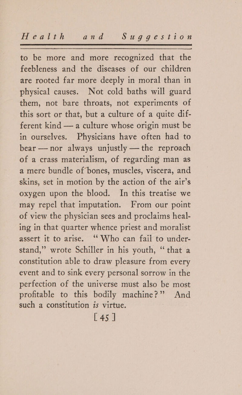 to be more and more recognized that the feebleness and the diseases of our children are rooted far more deeply in moral than in physical causes. Not cold baths will guard them, not bare throats, not experiments of this sort or that, but a culture of a quite dif- ferent kind —a culture whose origin must be in ourselves. Physicians have often had to bear — nor always unjustly —the reproach of a crass materialism, of regarding man as a mere bundle of bones, muscles, viscera, and skins, set in motion by the action of the air’s oxygen upon the blood. In this treatise we may repel that imputation. From our point of view the physician sees and proclaims heal- ing in that quarter whence priest and moralist assert it to arise. ‘‘ Who can fail to under- stand,” wrote Schiller in his youth, ‘ that a constitution able to draw pleasure from every event and to sink every personal sorrow in the perfection of the universe must also be most profitable to this bodily machine?”’? And such a constitution is virtue. | [45 ]