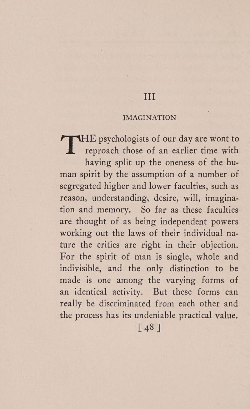 {il IMAGINATION HE psychologists of our day are wont to reproach those of an earlier time with having split up the oneness of the hu- man spirit by the assumption of a number of segregated higher and lower faculties, such as reason, understanding, desire, will, imagina- tion and memory. So far as these faculties are thought of as being independent powers working out the laws of their individual na- ture the critics are right in their objection. For the spirit of man is single, whole and indivisible, and the only distinction to be made is one among the varying forms of an identical activity. But these forms can really be discriminated from each other and the process has its undeniable practical value.