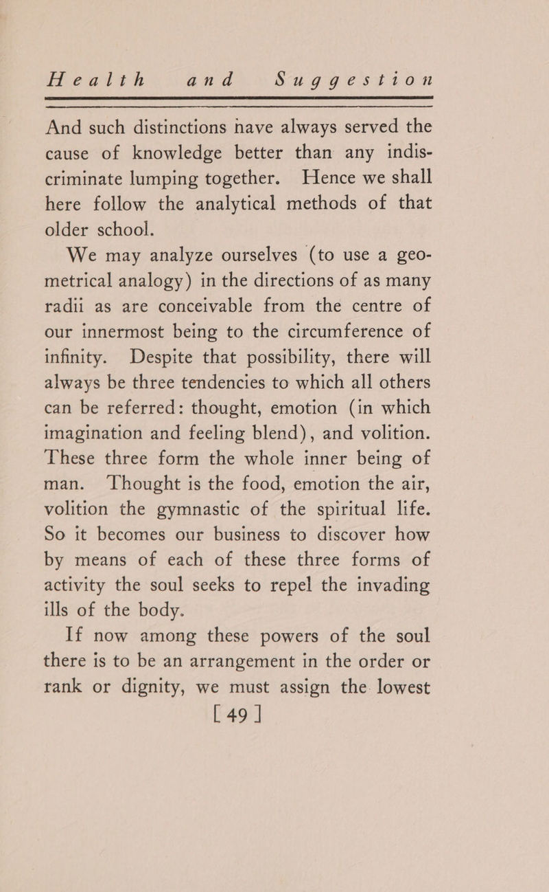 And such distinctions nave always served the cause of knowledge better than any indis- criminate lumping together. Hence we shall here follow the analytical methods of that older school. We may analyze ourselves (to use a geo- metrical analogy) in the directions of as many radii as are conceivable from the centre of our innermost being to the circumference of infinity. Despite that possibility, there will always be three tendencies to which all others can be referred: thought, emotion (in which imagination and feeling blend), and volition. These three form the whole inner being of man. ‘Thought is the food, emotion the air, volition the gymnastic of the spiritual life. So it becomes our business to discover how by means of each of these three forms of activity the soul seeks to repel the invading ills of the body. If now among these powers of the soul there is to be an arrangement in the order or rank or dignity, we must assign the lowest