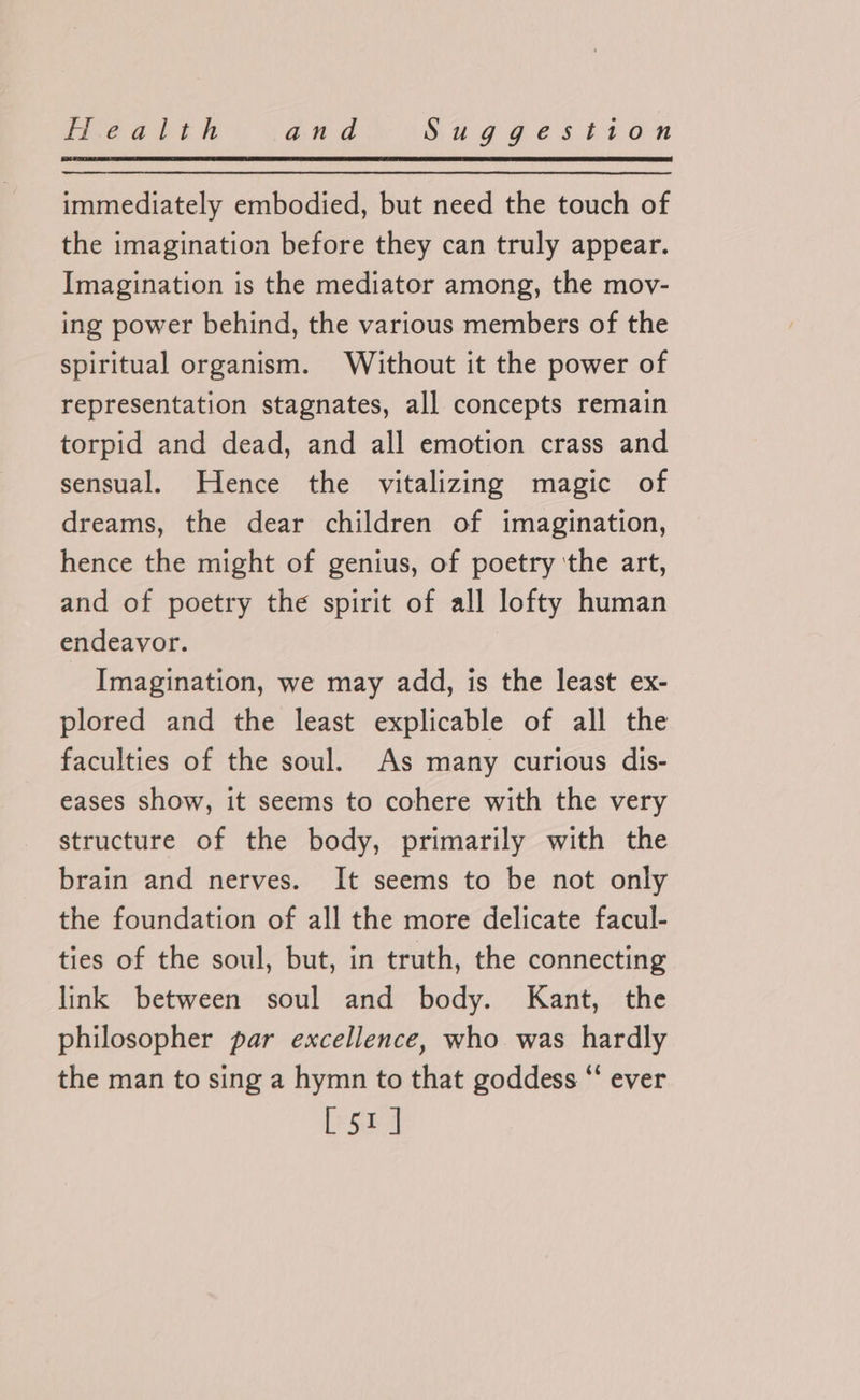 immediately embodied, but need the touch of the imagination before they can truly appear. Imagination is the mediator among, the mov- ing power behind, the various members of the spiritual organism. Without it the power of representation stagnates, all concepts remain torpid and dead, and all emotion crass and sensual. Hence the vitalizing magic of dreams, the dear children of imagination, hence the might of genius, of poetry ‘the art, and of poetry the spirit of all lofty human endeavor. Imagination, we may add, is the least ex- plored and the least explicable of all the faculties of the soul. As many curious dis- eases show, it seems to cohere with the very structure of the body, primarily with the brain and nerves. It seems to be not only the foundation of all the more delicate facul- ties of the soul, but, in truth, the connecting link between soul and body. Kant, the philosopher par excellence, who was hardly the man to sing a hymn to that goddess “ ever [51]