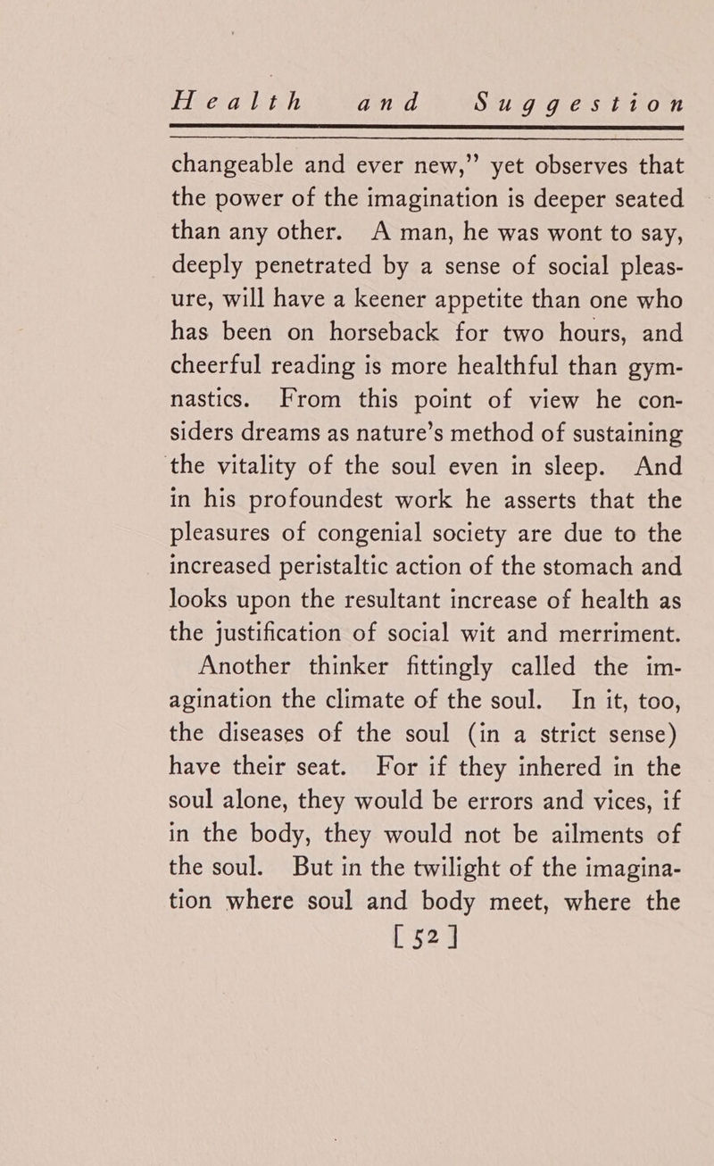 changeable and ever new,” yet observes that the power of the imagination is deeper seated than any other. A man, he was wont to say, deeply penetrated by a sense of social pleas- ure, will have a keener appetite than one who has been on horseback for two hours, and cheerful reading is more healthful than gym- nastics. From this point of view he con- siders dreams as nature’s method of sustaining the vitality of the soul even in sleep. And in his profoundest work he asserts that the pleasures of congenial society are due to the increased peristaltic action of the stomach and looks upon the resultant increase of health as the justification of social wit and merriment. Another thinker fittingly called the im- agination the climate of the soul. In it, too, the diseases of the soul (in a strict sense) have their seat. For if they inhered in the soul alone, they would be errors and vices, if in the body, they would not be ailments of the soul. But in the twilight of the imagina- tion where soul and body meet, where the [ 52]