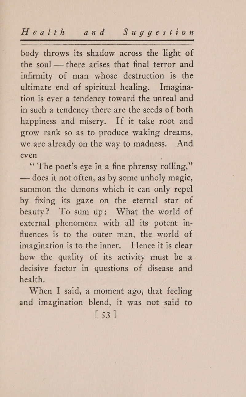 body throws its shadow across the light of the soul —there arises that final terror and infirmity of man whose destruction is the ultimate end of spiritual healing. Imagina- tion is ever a tendency toward the unreal and in such a tendency there are the seeds of both happiness and misery. If it take root and grow rank so as to produce waking dreams, we are already on the way to madness. And even , ‘The poet’s eye in a fine phrensy rolling,” — does it not often, as by some unholy magic, summon the demons which it can only repel by fixing its gaze on the eternal star of beauty? To sum up: What the world of external phenomena with all its potent in- fluences is to the outer man, the world of imagination is to the inner. Hence it is clear how the quality of its activity must be a decisive factor in questions of disease and health. When I said, a moment ago, that feeling and imagination blend, it was not said to
