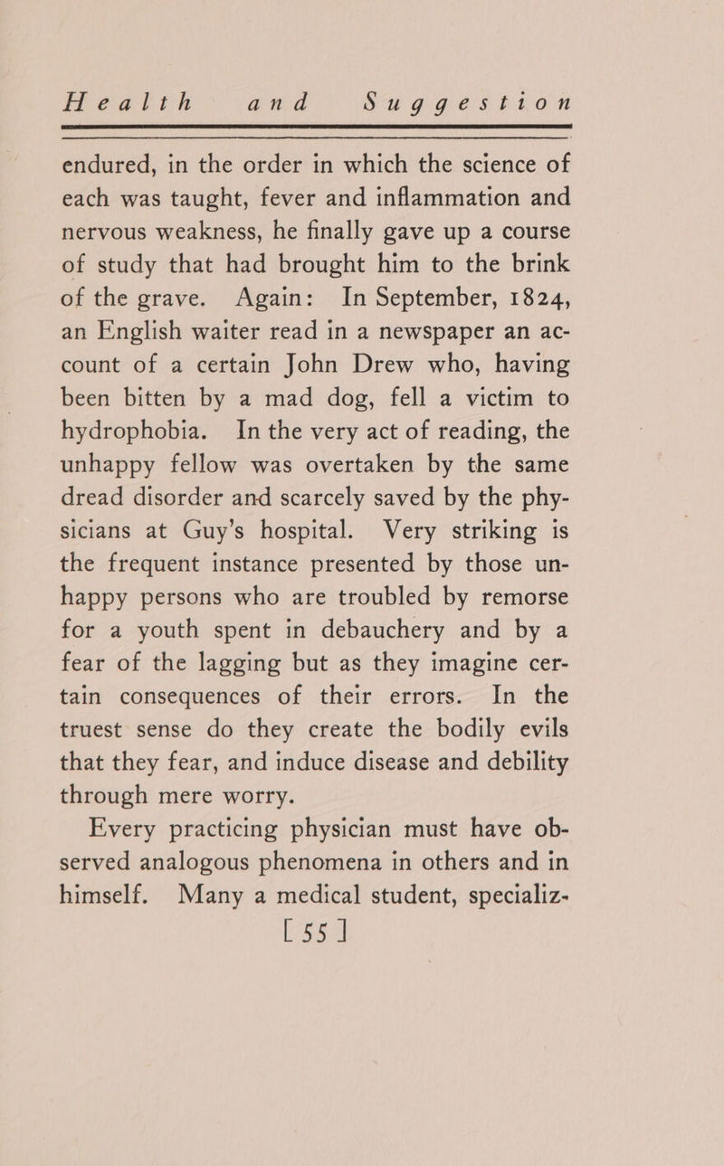 endured, in the order in which the science of each was taught, fever and inflammation and nervous weakness, he finally gave up a course of study that had brought him to the brink of the grave. Again: In September, 1824, an English waiter read in a newspaper an ac- count of a certain John Drew who, having been bitten by a mad dog, fell a victim to hydrophobia. In the very act of reading, the unhappy fellow was overtaken by the same dread disorder and scarcely saved by the phy- sicians at Guy’s hospital. Very striking is the frequent instance presented by those un- happy persons who are troubled by remorse for a youth spent in debauchery and by a fear of the lagging but as they imagine cer- tain consequences of their errors. In the truest sense do they create the bodily evils that they fear, and induce disease and debility through mere worry. Every practicing physician must have ob- served analogous phenomena in others and in himself. Many a medical student, specializ- [55]